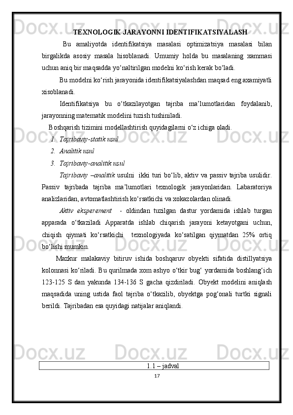 TEXNOLOGIK JARAYONNI IDENTIFIKATSIYAL A SH
Bu   amaliyotda   identifikatsiya   masalasi   optimizatsiya   masalasi   bilan
birgalikda   asosiy   masala   h isoblanadi.   Umumiy   holda   bu   masalaning   xammasi
uchun aniq bir maqsadda yо‘naltirilgan modelni kо‘rish kerak bо‘ladi.
Bu modelni kо‘rish jarayonida identifikatsiyalashdan maqsad eng axamiyatli
xisoblanadi.
Identifikatsiya   bu   о‘tkazilayotgan   tajriba   ma’lumotlaridan   foydalanib,
jarayonning matematik modelini tuzish tushiniladi.
Boshqarish tizimini modellashtirish quyidagilarni о‘z ichiga oladi.
1. Tajribaviy-statik usul
2. Analitik usul
3. Tajribaviy-analitik usul
Tajribaviy –analitik   usulni    ikki  turi  bо‘lib, aktiv va passiv  tajriba usulidir.
Passiv   tajribada   tajriba   ma’lumotlari   texnologik   jarayonlaridan.   Labaratoriya
analizlaridan, avtomatlashtirish kо‘rsatkichi va xokazolardan olinadi.
Aktiv   eksperement     -   oldindan   tuzilgan   dastur   yordamida   ishlab   turgan
apparada   о‘tkaziladi   Apparatda   ishlab   chiqarish   jarayoni   ketayotgani   uchun,
chiqish   qiymati   kо‘rsatkichi     texnologiyada   kо‘satilgan   qiymatdan   25%   ortiq
bо‘lishi mumkin.
Mazkur   malakaviy   bitiruv   ishida   boshqaruv   obyekti   sifatida   distillyatsiya
kolonnasi kо‘riladi. Bu qurilmada xom ashyo о‘tkir bug‘ yordamida boshlang‘ich
123-125   S   dan   yakunda   134-136   S   gacha   qizdiriladi.   Obyekt   modelini   aniqlash
maqsadida   uning   ustida   faol   tajriba   о‘tkazilib,   obyektga   pog‘onali   turtki   signali
berildi. Tajribadan esa quyidagi natijalar aniqlandi.
1.1 – jadval
17 