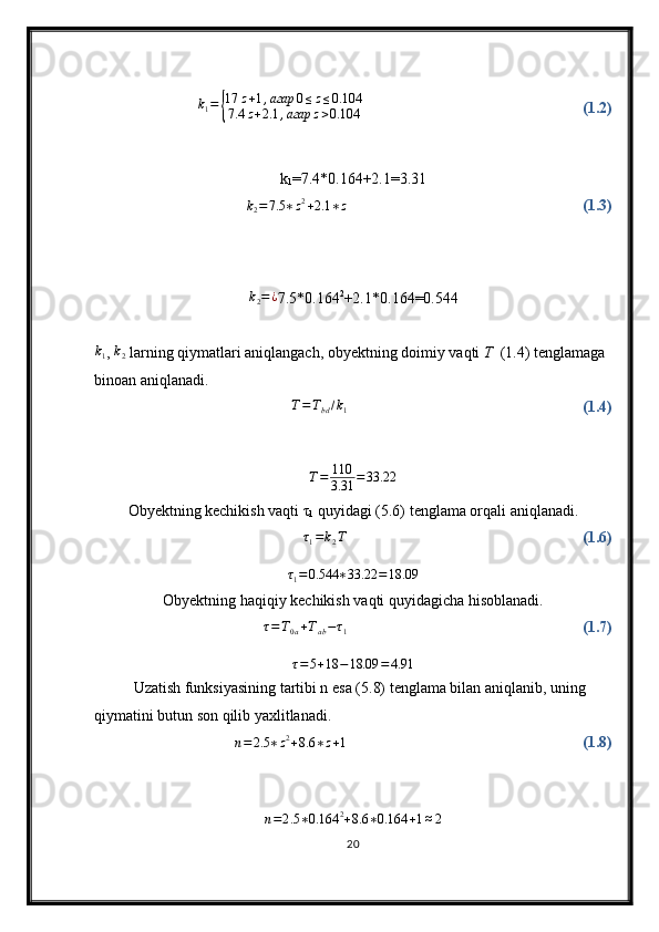 k
1 ={ 17 z + 1 , агар 0 ≤ z ≤ 0.104
7.4 z + 2.1 , агар z > 0.104 (1.2)
k
1 =7.4*0 . 164+2.1= 3.31	
k2=7.5	∗z2+2.1	∗z
(1.3)	
k2=¿
7.5* 0.164 2
+2.1* 0.164 =0. 544	
k1
, 	k2   larning qiymatlari aniqlangach, obyektning doimiy vaqti  T   (1.4) tenglamaga 
binoan aniqlanadi.	
T=Tbd/k1
(1.4)	
T=	110
3.31	=33.22
Obyektning kechikish vaqti τ
1  quyidagi (5.6) tenglama orqali aniqlanadi.	
τ1=k2T
(1.6)
τ
1 = 0.544 ∗ 33.22 = 18.09
Obyektning haqiqiy kechikish vaqti quyidagicha hisoblanadi.	
τ=T0a+Tab−τ1
(1.7)
τ = 5 + 18 − 18.09 = 4.91
Uzatish funksiyasining tartibi n esa (5.8) tenglama bilan aniqlanib, uning 
qiymatini butun son qilib yaxlitlanadi. 	
n=2.5	∗z2+8.6	∗z+1
(1.8)	
n=2.5	∗0.164	2+8.6	∗0.164	+1≈2
20 