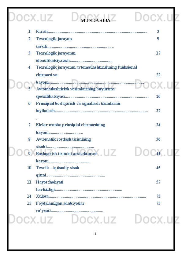 MUNDARIJA
1 Kirish............................................................................................. 3
2 Texnologik jarayon 
tavsifi........................................................ ...... 9
3 Texnologik jarayon ni 
identifikatsiyalash ................................. ....... 17
4 Texnologik jarayonni avtomatlashtirishning funksional 
chizmasi va 
bayoni........................................................................... .............. 22
5 Avtomatlashtirish vositalarining buyurtma 
spetsifikatsiyasi........................................................................... ... 26
6 Prinsipial boshqarish va signallash tizim larini 
loyi h ala sh..................................................................................... ..
. 32
7 Elektr manba prinsipial chizmasining 
bayoni.......................... ...... 34
8 Avtomatik rostlash tizimining 
xisobi.................................... ........ 36
9 Boshqarish tizimini arxitekturasi 
bayoni................................ ....... 41
10 Texnik – iqtisodiy xisob 
qismi................................................ ....... 45
11 Hayot faoliyati 
havfsizligi ............................................................... 5 7
14 Xulosa........................................................................................... 7 3
15 Foydalanilgan adabiyotlar 
rо‘yxati.......................................... ....... 7 5
3 