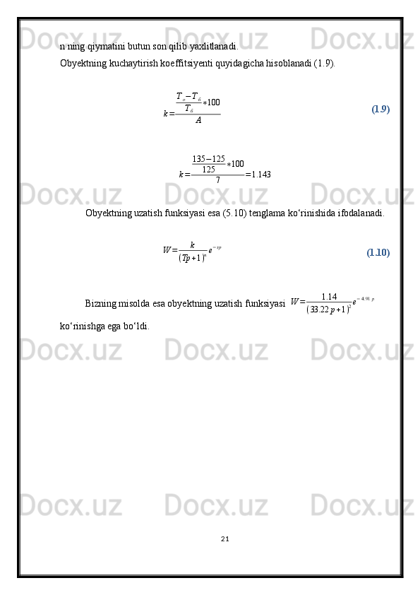 n ning qiymatini butun son qilib yaxlitlanadi.
Obyektning kuchaytirish koeffitsiyenti quyidagicha hisoblanadi (1.9).
k = T
о − T
б
T
б ∗ 100
А (1.9)
k = 135 − 125
125 ∗ 100
7 = 1.143
Obyektning uzatish funksiyasi esa (5.10) tenglama kо‘rinishida ifodalanadi.W	=	k	
(Tp	+1)ne−τp
(1.10)
Bizning misolda esa obyektning uzatish funksiyasi   W = 1.14
( 33.22 p + 1 ) 2 e − 4.91 p
 
kо‘rinishga ega bо‘ldi.
21 