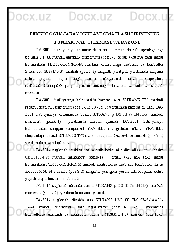 TEXNOLOGIK JARAYONNI AVTOMATLASHTIRISHNING
FUNKSIONAL   CHIZMASI VA BAYONI
DA-3001   distillyatsiya   kolonnasida   harorat     elektr   chiqish   signaliga   ega
bо‘lgan  PT100 markali qarshilik termometri (poz.1-1) orqali 4-20 mA tokli signal
kо‘rinishida   PLK63-RRRRRR-M   markali   kontrollerga   uzatiladi   va   kontroller
Sirius   3RT20351NF34   markali   (poz.1-2)   magnitli   yuritgich   yordamida   klapinni
ochib   yopish   orqali   bug‘   sarfini   о‘zgartirish   orqali   temperatura
rostlanadi.Shuningdek   joriy   qiymatni   bosmaga   chiqarish   va   xotirada   saqlash
mumkin.
DA-3001   distillyatsiya   kolonnasida   harorat     4   ta   SITRANS   TF2   markali
raqamli despleyli termometr (poz.2-1,3-1,4-1,5-1) yordamida nazorat qilinadi. DA-
3001   distillyatsiya   kolonnasida   bosim   SITRANS   p   DS   III   (7mf403x)     markali
manometr   (poz.6-1)     yordamida   nazorat   qilinadi.   DA-3001   distillyatsiya
kolonnasidan   chiqqan   komponent   YEA-3006   sovitgichdan   о‘tadi.   YEA-3006
chiqishdagi harorat SITRANS TF2 markali raqamli despleyli termometr (poz.7-1)
yordamida nazorat qilinadi.
FA-3014   sug‘orish   idishida   bosim   ortib   ketishini   oldini   olish   uchun   bosim
QBE2103-P25   markali   manometr   (poz.8-1)       orqali   4-20   mA   tokli   signal
kо‘rinishida PLK63-RRRRRR-M markali kontrollerga uzatiladi. Kontroller Sirius
3RT20351NF34   markali   (poz.8-2)   magnitli   yuritgich   yordamida   klapinni   ochib
yopish orqali bosim     rostlanadi.
FA-3014   sug‘orish   idishida   bosim   SITRANS   p   DS   III   (7mf403x)     markali
manometr (poz.9-1)  yordamida nazorat qilinadi.
FA-3014   sug‘orish   idishida   sath   SITRANS   LVL100   7ML5745-1AA01-
1AA0   markali   vibratsiyali   sath   signalizatori   (poz.10-1,10-2)     yordamida
kontrollerga   uzatiladi   va   kontroller   Sirius   3RT20351NF34   markali   (poz.10-3)
22