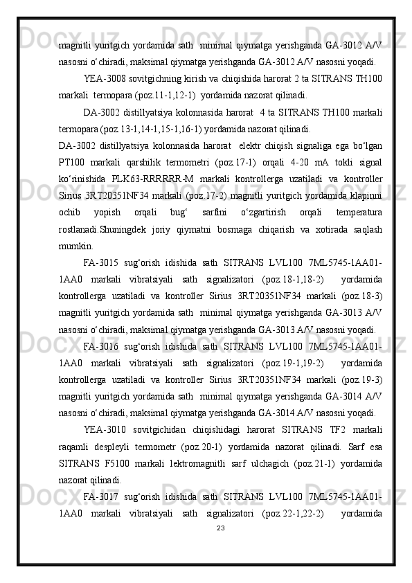 magnitli  yuritgich  yordamida sath     minimal  qiymatga  yerishganda   GA-3012  A/V
nasosni о‘chiradi, maksimal qiymatga yerishganda GA-3012 A/V nasosni yoqadi.
YEA-3008 sovitgichning kirish va chiqishida harorat 2 ta SITRANS TH100
markali  termopara (poz.11-1,12-1)  yordamida nazorat qilinadi.
DA-3002 distillyatsiya kolonnasida harorat   4 ta SITRANS TH100 markali
termopara (poz.13-1,14-1,15-1,16-1) yordamida nazorat qilinadi.
DA-3002   distillyatsiya   kolonnasida   harorat     elektr   chiqish   signaliga   ega   bо‘lgan
PT100   markali   qarshilik   termometri   (poz.17-1)   orqali   4-20   mA   tokli   signal
kо‘rinishida   PLK63-RRRRRR-M   markali   kontrollerga   uzatiladi   va   kontroller
Sirius   3RT20351NF34   markali   (poz.17-2)   magnitli   yuritgich   yordamida   klapinni
ochib   yopish   orqali   bug‘   sarfini   о‘zgartirish   orqali   temperatura
rostlanadi.Shuningdek   joriy   qiymatni   bosmaga   chiqarish   va   xotirada   saqlash
mumkin.
FA-3015   sug‘orish   idishida   sath   SITRANS   LVL100   7ML5745-1AA01-
1AA0   markali   vibratsiyali   sath   signalizatori   (poz.18-1,18-2)     yordamida
kontrollerga   uzatiladi   va   kontroller   Sirius   3RT20351NF34   markali   (poz.18-3)
magnitli  yuritgich  yordamida sath     minimal  qiymatga  yerishganda   GA-3013  A/V
nasosni о‘chiradi, maksimal qiymatga yerishganda GA-3013 A/V nasosni yoqadi.
FA-3016   sug‘orish   idishida   sath   SITRANS   LVL100   7ML5745-1AA01-
1AA0   markali   vibratsiyali   sath   signalizatori   (poz.19-1,19-2)     yordamida
kontrollerga   uzatiladi   va   kontroller   Sirius   3RT20351NF34   markali   (poz.19-3)
magnitli  yuritgich  yordamida sath     minimal  qiymatga  yerishganda   GA-3014  A/V
nasosni о‘chiradi, maksimal qiymatga yerishganda GA-3014 A/V nasosni yoqadi.
YEA-3010   sovitgichidan   chiqishidagi   harorat   SITRANS   TF2   markali
raqamli   despleyli   termometr   (poz.20-1)   yordamida   nazorat   qilinadi.   Sarf   esa
SITRANS   F5100   markali   lektromagnitli   sarf   ulchagich   (poz.21-1)   yordamida
nazorat qilinadi.
FA-3017   sug‘orish   idishida   sath   SITRANS   LVL100   7ML5745-1AA01-
1AA0   markali   vibratsiyali   sath   signalizatori   (poz.22-1,22-2)     yordamida
23 