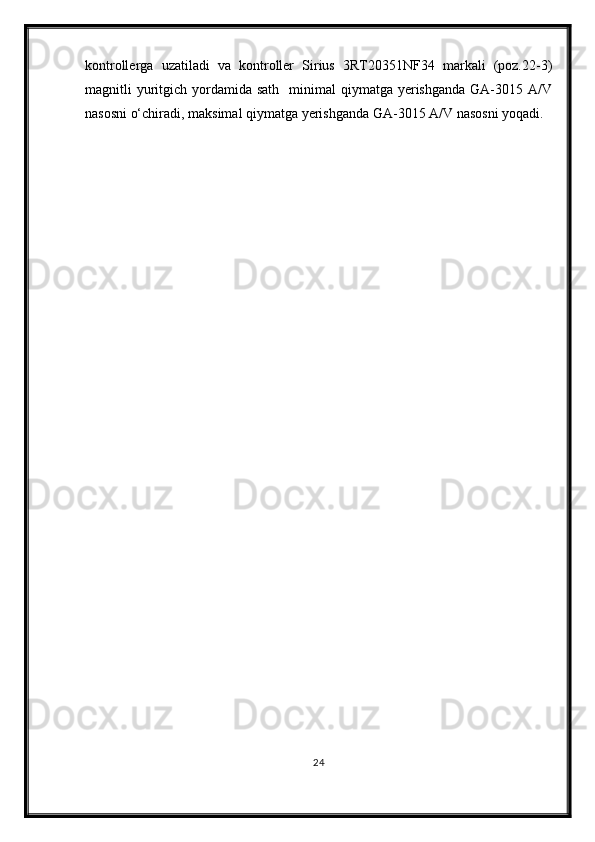 kontrollerga   uzatiladi   va   kontroller   Sirius   3RT20351NF34   markali   (poz.22-3)
magnitli  yuritgich  yordamida sath     minimal  qiymatga  yerishganda   GA-3015  A/V
nasosni о‘chiradi, maksimal qiymatga yerishganda GA-3015 A/V nasosni yoqadi.
24