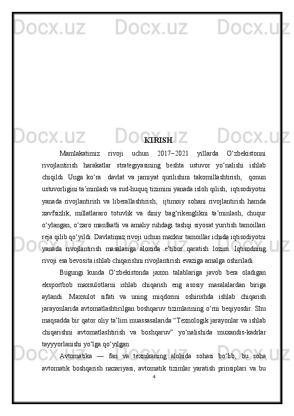 KIRISH
Mamlakatimiz   rivoji   uchun   2017−2021   yillarda   О‘zbekistonni
rivojlantirish   harakatlar   strategiyasining   beshta   ustuvor   yо‘nalishi   ishlab
chiqildi.   Unga   kо‘ra     davlat   va   jamiyat   qurilishini   takomillashtirish,     qonun
ustuvorligini ta’minlash va sud-huquq tizimini yanada isloh qilish,  iqtisodiyotni
yanada   rivojlantirish   va   liberallashtirish,     ijtimoiy   sohani   rivojlantirish   hamda
xavfsizlik,   millatlararo   totuvlik   va   diniy   bag‘rikenglikni   ta’minlash,   chuqur
о‘ylangan, о‘zaro manfaatli va amaliy ruhdagi tashqi siyosat yuritish tamoillari
reja qilib qо‘yildi. Davlatimiz rivoji uchun mazkur tamoillar ichida iqtisodiyotni
yanada   rivojlantirish   masalasiga   aloxida   e’tibor   qaratish   lozim.   Iqtisodning
rivoji esa bevosita ishlab chiqarishni rivojlantirish evaziga amalga oshiriladi. 
Bugungi   kunda   О‘zbekistonda   jaxon   talablariga   javob   bera   oladigan
eksportbob   maxsulotlarni   ishlab   chiqarish   eng   asosiy   masalalardan   biriga
aylandi.   Maxsulot   sifati   va   uning   miqdorini   oshirishda   ishlab   chiqarish
jarayonlarida avtomatlashtirilgan boshqaruv  tizimlarining о‘rni  beqiyosdir. Shu
maqsadda bir qator oliy ta’lim muassasalarida “Texnologik jarayonlar va ishlab
chiqarishni   avtomatlashtirish   va   boshqaruv”   yо‘nalishida   muxandis-kadrlar
tayyyorlanishi yо‘lga qо‘yilgan.
Avtomatika   —   fan   va   texnikaning   alohida   sohasi   bо‘lib,   bu   soha
avtomatik   boshqarish   nazariyasi,   avtomatik   tizimlar   yaratish   prinsiplari   va   bu
4 