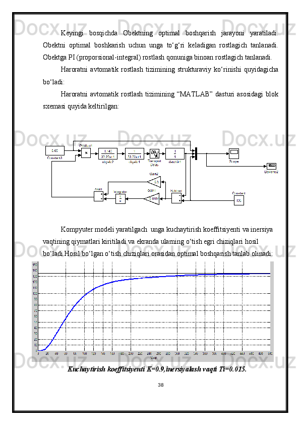 Keyingi   bosqichda   Obektning   optimal   boshqarish   jarayoni   yaratiladi.
Obektni   optimal   boshkarish   uchun   unga   tо‘g‘ri   keladigan   rostlagich   tanlanadi.
Obektga PI (proporsional-integral) rostlash qonuniga binoan rostlagich tanlanadi.
Haroratni   avtomatik   rostlash   tizimining   strukturaviy   kо‘rinishi   quyidagicha
bо‘ladi:
Haroratni   avtomatik rostlash  tizimining “MATLAB”  dasturi   asosidagi   blok
sxemasi quyida keltirilgan:
Kompyuter modeli yaratilgach  unga kuchaytirish koeffitsiyenti va inersiya 
vaqtining qiymatlari kiritiladi va ekranda ularning о‘tish egri chiziqlari hosil 
bо‘ladi.Hosil bо‘lgan о‘tish chiziqlari orasidan optimal boshqarish tanlab olinadi:
Kuchaytirish koeffitsiyenti K=0.9,inersiyalash vaqti Ti=0.015.
38 