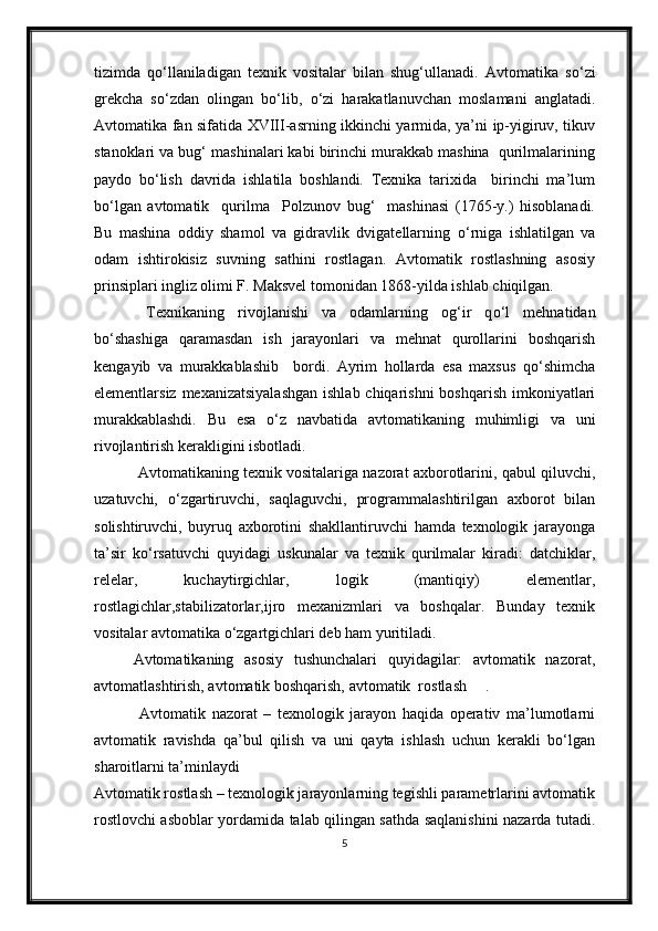 tizimda   qо‘llaniladigan   texnik   vositalar   bilan   shug‘ullanadi.   Avtomatika   s о ‘zi
grekcha   s о ‘zdan   olingan   b о ‘lib,   о ‘zi   harakatlanuvchan   moslamani   anglatadi.
Avtomatika fan sifatida XVIII-asrning ikkinchi yarmida, ya’ni ip-yigiruv, tikuv
stanoklari va bug‘ mashinalari kabi birinchi murakkab mashina  qurilmalarining
paydo   b о ‘lish   davrida   ishlatila   boshlandi.   Texnika   tarixida     birinchi   ma’lum
b о ‘lgan   avtomatik     qurilma     Polzunov   bug‘     mashinasi   (1765-y.)   hisoblanadi.
Bu   mashina   oddiy   shamol   va   gidravlik   dvigatellarning   о ‘rniga   ishlatilgan   va
odam   ishtirokisiz   suvning   sathini   rostlagan.   Avtomatik   rostlashning   asosiy
prinsiplari ingliz olimi F. Maksvel tomonidan 1868-yilda ishlab chiqilgan.
     Texnikaning   rivojlanishi   va   odamlarning   og‘ir   q о ‘l   mehnatidan
b о ‘shashiga   qaramasdan   ish   jarayonlari   va   mehnat   qurollarini   boshqarish
kengayib   va   murakkablashib     bordi.   Ayrim   hollarda   esa   maxsus   q о ‘shimcha
elementlarsiz mexanizatsiyalashgan  ishlab chiqarishni  boshqarish imkoniyatlari
murakkablashdi.   Bu   esa   о ‘z   navbatida   avtomatikaning   muhimligi   va   uni
rivojlantirish kerakligini isbotladi. 
    Avtomatikaning texnik vositalariga nazorat axborotlarini, qabul qiluvchi,
uzatuvchi,   о ‘zgartiruvchi,   saqlaguvchi,   programmalashtirilgan   axborot   bilan
solishtiruvchi,   buyruq   axborotini   shakllantiruvchi   hamda   texnologik   jarayonga
ta’sir   k о ‘rsatuvchi   quyidagi   uskunalar   va   texnik   qurilmalar   kiradi:   datchiklar,
relelar,   kuchaytirgichlar,   logik   (mantiqiy)   elementlar,
rostlagichlar,stabilizatorlar,ijro   mexanizmlari   va   boshqalar.   Bunday   texnik
vositalar avtomatika  о ‘zgartgichlari deb ham yuritiladi. 
Avtomatikaning   asosiy   tushunchalari   quyidagilar:   avtomatik   nazorat,
avtomatlashtirish, avtomatik boshqarish, avtomatik  rostlash .
  Avtomatik   nazorat   –   texnologik   jarayon   haqida   operativ   ma’lumotlarni
avtomatik   ravishda   qa’bul   qilish   va   uni   qayta   ishlash   uchun   kerakli   bо‘lgan
sharoitlarni ta’minlaydi
Avtomatik rostlash – texnologik jarayonlarning tegishli parametrlarini avtomatik
rostlovchi asboblar yordamida talab qilingan sathda saqlanishini nazarda tutadi.
5 