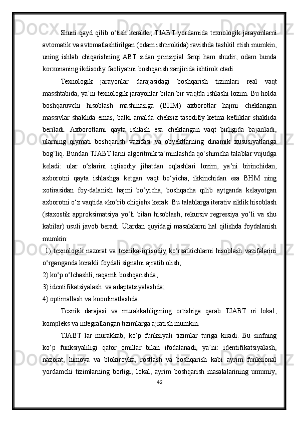 Shuni   qayd  qilib  о‘tish  kerakki,  TJABT  yordamida  texno logik  jarayonlarni
avtomatik va avtomatlashtirilgan (odam ishtirokida) ravishda tashkil etish mumkin,
uning   ishlab   chiqarishning   ABT   sidan   prinsipial   farqi   ham   shudir,   odam   bunda
korxonaning ikdisodiy faoliyatini boshqarish zanjirida ishtirok etadi
Texnologik   jarayonlar   darajasidagi   boshqarish   tizim lari   real   vaqt
masshtabida, ya’ni texnologik jarayonlar bilan bir vaqtda ishlashi lozim. Bu holda
boshqaruvchi   hisoblash   mashinasiga   (BHM)   axborotlar   hajmi   cheklangan
massivlar   shaklida   emas,   balki   amalda   cheksiz   tasodifiy   ketma-ketliklar   shaklida
beriladi.   Axborotlarni   qayta   ishlash   esa   chek langan   vaqt   birligida   bajariladi,
ularning   qiymati   boshqa rish   vazifasi   va   obyektlarning   dinamik   xususiyatlariga
bog‘liq. Bundan TJABT larni algoritmik ta’minlashda qо‘shimcha talablar vujudga
keladi:   ular   о‘zlarini   iqtisodiy   jihatdan   oqlashlari   lozim,   ya’ni   birinchidan,
axborotni   qayta   ishlashga   ketgan   vaqt   bо‘yicha,   ikkinchidan   esa   BHM   ning
xotirasidan   foy-dalanish   hajmi   bо‘yicha,   boshqacha   qilib   aytganda   kelayotgan
axborotni о‘z vaqtida «kо‘rib chiqish» kerak. Bu talablarga iterativ siklik hisoblash
(staxostik   approksimatsiya   yо‘li   bilan   hisoblash,   rekursiv   regressiya   yо‘li   va   shu
kabilar) usuli javob beradi. Ulardan quyidagi masalalarni hal qilishda foydalanish
mumkin:
  1)   texnologik   nazorat   va   texnika-iqtisodiy   kо‘rsatkichlarni   hisoblash   vazifalarini
о‘rganganda kerakli foydali signalni ajratib olish; 
2) kо‘p о‘lchashli, raqamli boshqarishda;  
3) identifikatsiyalash  va adaptatsiyalashda; 
4) optimallash va koordinatlashda.
Texnik   darajasi   va   murakkabligining   ortishiga   qarab   TJABT   ni   lokal,
kompleks va integrallangan tizimlarga ajratish mumkin.
TJABT   lar   murakkab,   k о ‘p   funksiyali   tizimlar   turiga   kiradi.   Bu   sinfning
k о ‘p   funksiyaliligi   qator   omillar   bilan   ifodalanadi,   ya’ni:   identifikatsiyalash ,
nazorat,   himoya   va   blokirovka,   rostlash   va   boshqarish   kabi   ayrim   funksional
yordamchi   tizimlarning   borligi;   lokal,   ayrim   boshqarish   masalalarining   umumiy,
42