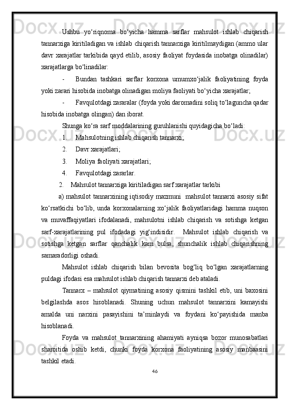 Ushbu   yо‘riqnoma   bо‘yicha   hamma   sarflar   mahsulot   ishlab   chiqarish
tannarxiga kiritiladigan va ishlab chiqarish tannarxiga kiritilmaydigan (ammo ular
davr xarajatlar tarkibida qayd etilib, asosiy faoliyat foydasida inobatga olinadilar)
xarajatlarga bо‘linadilar:
- Bundan   tashkari   sarflar   korxona   umumxо‘jalik   faoliyatining   foyda
yoki zarari hisobida inobatga olinadigan moliya faoliyati bо‘yicha xarajatlar;
- Favqulotdagi zararalar (foyda yoki daromadini soliq tо‘laguncha qadar
hisobida inobatga olingan) dan iborat.
Shunga kо‘ra sarf moddalarining guruhlanishi quyidagicha bо‘ladi:
1. Mahsulotning ishlab chiqarish tannarxi;
2. Davr xarajatlari;
3. Moliya faoliyati xarajatlari;
4. Favqulotdagi zararlar.
2. Mahsulot tannarxiga kiritiladigan sarf xarajatlar tarkibi
a) mahsulot tannarxining iqtisodiy mazmuni   mahsulot tannarxi asosiy sifat
kо‘rsatkichi   bо‘lib,   unda   korxonalarning   xо‘jalik   faoliyatlaridagi   hamma   nuqson
va   muvaffaqiyatlari   ifodalanadi,   mahsulotni   ishlab   chiqarish   va   sotishga   ketgan
sarf-xarajatlarining   pul   ifodadagi   yig‘indisidir.     Mahsulot   ishlab   chiqarish   va
sotishga   ketgan   sarflar   qanchalik   kam   bulsa,   shunchalik   ishlab   chiqarishning
samaradorligi oshadi.
Mahsulot   ishlab   chiqarish   bilan   bevosita   bog‘liq   bо‘lgan   xarajatlarning
puldagi ifodasi esa mahsulot ishlab chiqarish tannarxi deb ataladi.
Tannarx   –   mahsulot   qiymatining   asosiy   qismini   tashkil   etib,   uni   baxosini
belgilashda   asos   hisoblanadi.   Shuning   uchun   mahsulot   tannarxini   kamayishi
amalda   uni   narxini   pasayishini   ta’minlaydi   va   foydani   kо‘payishida   manba
hisoblanadi.
Foyda   va   mahsulot   tannarxining   ahamiyati   ayniqsa   bozor   munosabatlari
sharoitida   oshib   ketdi,   chunki   foyda   korxona   faoliyatining   asosiy   manbaasini
tashkil etadi.
46 