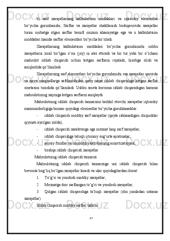 b)   sarf   xarajatlarning   kalkulatsion   moddalari   va   iqtisodiy   elementlar
bо‘yicha   guruxlanishi;   Sarflar   va   xarajatlar   shakllanish   boshqaruvida   xarajatlar
turini   inobatga   olgan   sarflar   tasnifi   muxim   ahamiyatga   ega   va   u   kalkulatsion
moddalari hamda sarflar elementlari bо‘yicha kо‘riladi.
Xarajatlarning   kalkulatsion   moddalari   bо‘yicha   guruxlanishi   ushbu
xarajatlarni   xosil   bо‘lgan   о‘rni   (joy)   ni   aks   ettiradi   va   bir   tur   yoki   bir   о‘lcham
mahsulot   ishlab   chiqarish   uchun   ketgan   sarflarni   rejalash,   hisobga   olish   va
aniqlashda qо‘llaniladi.
Xarajatlarning sarf elementlari bо‘yicha guruxlanishi esa xarajatlar qayerda
va   qaysi   maqsadlarga   safrlanishidan   qatiy   nazar   ishlab   chiqarishga   ketgan   sarflar
smetasini  tuzishda qо‘llaniladi. Ushbu smeta korxona ishlab chiqaradigan hamma
mahsulotining xajmiga ketgan sarflarni aniqlaydi.
Mahsulotning ishlab chiqarish tannarxini tashkil etuvchi xarajatlar iqtisodiy
mazmundorligiga binoan quyidagi elementlar bо‘yicha guruhlanadilar:
- ishlab chiqarish moddiy sarf xarajatlar (qayta ishlanadigan chiqindilar
qiymati ayrilgan xolda);
- ishlab chiqarish xarakteriga ega mexnat haqi sarf xarajatlar;
- ishlab chiqarishga taluqli ijtimoiy sug‘urta ajratmalar;
- asosiy fondlar va nomoddiy aktivlarning amortizatsiyasi;
- boshqa ishlab chiqarish xarajatlar.
Mahsulotning ishlab chiqarish tannarxi
Mahsulotning   ishlab   chiqarish   tannarxiga   uni   ishlab   chiqarish   bilan
bevosita bog‘liq b о ‘lgan xarajatlar kiradi va ular quyidagilardan iborat:
1. T о ‘g‘ri va yon dosh  moddiy xarajatlar;
2. Mexnatga doir sarflangan t о ‘g‘ri va  yondosh x arajatlar;
3. Qolgan   ishlab   chiqarishga   ta’luqli   xarajatlar   (shu   jumladan   ustama
xarajatlar).
Ishlab chiqarish moddiy sarflar tarkibi:
47 