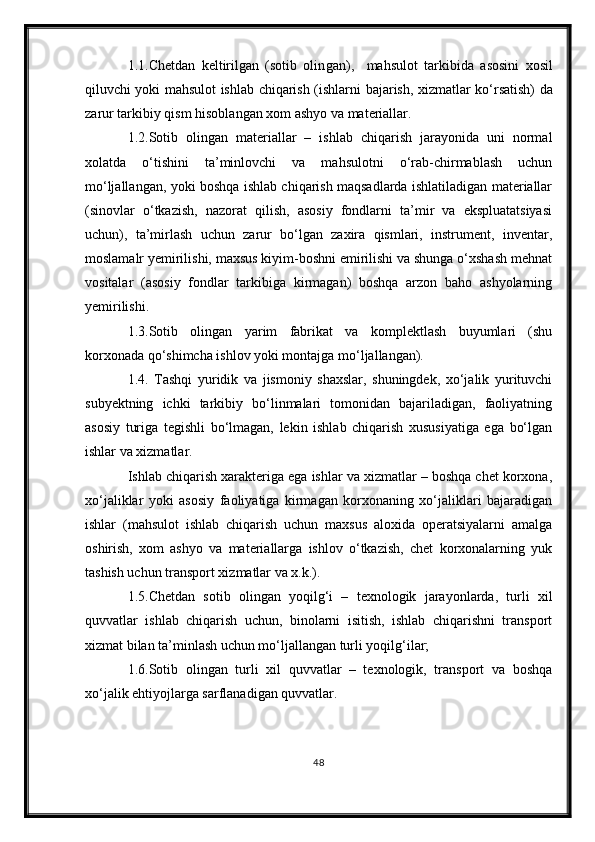 1 .1.Chetdan   keltirilgan   (sotib   olin g an) ,     mahsulot   tarkibi da   asosini   xosil
qiluvchi yoki mahsulot ishlab chiqarish (ishlar ni bajarish , xizmat lar   k о ‘rsatish) da
zarur  tarkibiy qism hisoblangan  xom ashyo va materiallar .
1.2.Sotib   olingan   materiallar   –   ishlab   chiqarish   jarayonida   uni   normal
xolatda   о‘tishini   ta’minlovchi   va   mahsulotni   о‘rab-chirmablash   uchun
mо‘ljallangan, yoki boshqa ishlab chiqarish maqsadlarda ishlatiladigan materiallar
(sinovlar   о‘tkazish,   nazorat   qilish,   asosiy   fondlarni   ta’mir   va   ekspluatatsiyasi
uchun),   ta’mirlash   uchun   zarur   bо‘lgan   zaxira   qismlari,   instrument,   inventar,
moslamalr yemirilishi, maxsus kiyim-boshni emirilishi va shunga о‘xshash mehnat
vositalar   (asosiy   fondlar   tarkibiga   kirmagan)   boshqa   arzon   baho   ashyolarning
yemirilishi.
1.3.Sotib   olingan   yarim   fabrikat   va   komplektlash   buyumlari   (shu
korxonada qо‘shimcha ishlov yoki montajga mо‘ljallangan).
1.4.   Tashqi   yuridik   va   jismoniy   shaxslar,   shuningdek,   xо‘jalik   yurituvchi
subyektning   ichki   tarkibiy   bо‘linmalari   tomonidan   bajariladigan,   faoliyatning
asosiy   turiga   tegishli   bо‘lmagan,   lekin   ishlab   chiqarish   xususiyatiga   ega   bо‘lgan
ishlar va xizmatlar.
Ishlab chiqarish xarakteriga ega ishlar va xizmatlar – boshqa chet korxona,
xо‘jaliklar   yoki   asosiy   faoliyatiga   kirmagan   korxonaning   xо‘jaliklari   bajaradigan
ishlar   (mahsulot   ishlab   chiqarish   uchun   maxsus   aloxida   operatsiyalarni   amalga
oshirish,   xom   ashyo   va   materiallarga   ishlov   о‘tkazish,   chet   korxonalarning   yuk
tashish uchun transport xizmatlar va x.k.).
1.5.Chetdan   sotib   olingan   yoqilg‘i   –   texnologik   jarayonlarda,   turli   xil
quvvatlar   ishlab   chiqarish   uchun,   binolarni   isitish,   ishlab   chiqarishni   transport
xizmat bilan ta’minlash uchun mо‘ljallangan turli yoqilg‘ilar;
1.6.Sotib   olingan   turli   xil   quvvatlar   –   texnologik,   transport   va   boshqa
xо‘jalik ehtiyojlarga sarflanadigan quvvatlar.
48 