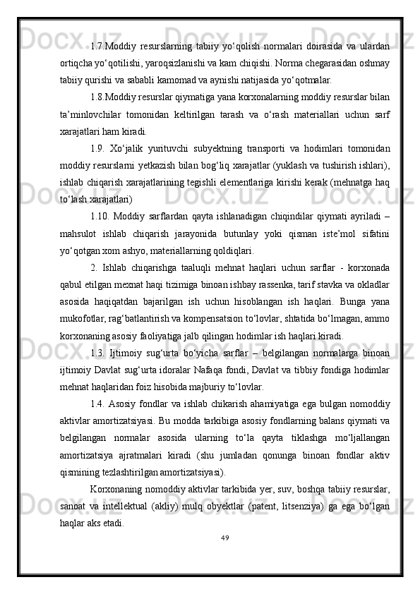 1.7.Moddiy   resurslarning   tabiiy   yо‘qolish   normalari   doirasida   va   ulardan
ortiqcha yо‘qotilishi, yaroqsizlanishi va kam chiqishi. Norma chegarasidan oshmay
tabiiy qurishi va sababli kamomad va aynishi natijasida yо‘qotmalar.
1.8.Moddiy resurslar qiymatiga yana korxonalarning moddiy resurslar bilan
ta’minlovchilar   tomonidan   keltirilgan   tarash   va   о‘rash   materiallari   uchun   sarf
xarajatlari ham kiradi.
1.9.   Xо‘jalik   yurituvchi   subyektning   transporti   va   hodimlari   tomonidan
moddiy resurslarni yetkazish bilan bog‘liq xarajatlar (yuklash va tushirish ishlari),
ishlab chiqarish xarajatlarining tegishli elementlariga kirishi kerak (mehnatga haq
tо‘lash xarajatlari) 
1.10.   Moddiy   sarflardan   qayta   ishlanadigan   chiqindilar   qiymati   ayriladi   –
mahsulot   ishlab   chiqarish   jarayonida   butunlay   yoki   qisman   iste’mol   sifatini
yо‘qotgan xom ashyo, materiallarning qoldiqlari.
2.   Ishlab   chiqarishga   taaluqli   mehnat   haqlari   uchun   sarflar   -   korxonada
qabul etilgan mexnat haqi tizimiga binoan ishbay rassenka, tarif stavka va okladlar
asosida   haqiqatdan   bajarilgan   ish   uchun   hisoblangan   ish   haqlari.   Bunga   yana
mukofotlar, rag‘batlantirish va kompensatsion tо‘lovlar, shtatida bо‘lmagan, ammo
korxonaning asosiy faoliyatiga jalb qilingan hodimlar ish haqlari kiradi. 
1.3.   Ijtimoiy   sug‘urta   bо‘yicha   sarflar   –   belgilangan   normalarga   binoan
ijtimoiy Davlat sug‘urta idoralar Nafaqa fondi, Davlat va tibbiy fondiga hodimlar
mehnat haqlaridan foiz hisobida majburiy tо‘lovlar. 
1.4. Asosiy  fondlar  va ishlab  chikarish  ahamiyatiga ega  bulgan nomoddiy
aktivlar amortizatsiyasi.   Bu modda tarkibiga asosiy fondlarning balans qiymati va
belgilangan   normalar   asosida   ularning   tо‘la   qayta   tiklashga   mо‘ljallangan
amortizatsiya   ajratmalari   kiradi   (shu   jumladan   qonunga   binoan   fondlar   aktiv
qismining tezlashtirilgan amortizatsiyasi).
Korxonaning nomoddiy aktivlar tarkibida yer, suv, boshqa tabiiy resurslar,
sanoat   va   intellektual   (akliy)   mulq   obyektlar   (patent,   litsenziya)   ga   ega   bо‘lgan
haqlar aks etadi.
49 