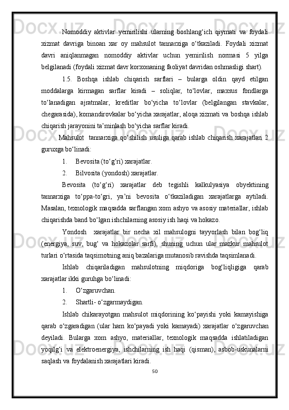 Nomoddiy   aktivlar   yemirilishi   ularning   boshlang‘ich   qiymati   va   foydali
xizmat   davriga   binoan   xar   oy   mahsulot   tannarxiga   о‘tkaziladi.   Foydali   xizmat
davri   aniqlanmagan   nomoddiy   aktivlar   uchun   yemirilish   normasi   5   yilga
belgilanadi (foydali xizmat davr korxonaning faoliyat davridan oshmasligi shart).
1.5.   Boshqa   ishlab   chiqarish   sarflari   –   bularga   oldin   qayd   etilgan
moddalarga   kirmagan   sarflar   kiradi   –   soliqlar,   tо‘lovlar,   maxsus   fondlarga
tо‘lanadigan   ajratmalar,   kreditlar   bо‘yicha   tо‘lovlar   (belgilangan   stavkalar,
chegarasida), komandirovkalar bо‘yicha xarajatlar, aloqa xizmati va boshqa ishlab
chiqarish jarayonini ta’minlash bо‘yicha sarflar kiradi.
Mahsulot     tannarxiga  qо‘shilish  usuliga   qarab  ishlab   chiqarish  xarajatlari   2
guruxga bо‘linadi:
1. Bevosita (t о ‘g‘ri) xarajatlar.
2. Bilvosita (yondosh) xarajatlar.
Bevosita   (t о ‘g‘ri)   xarajatlar   deb   tegishli   kalkulyasiya   obyektining
tannarxiga   t о ‘ppa-t о ‘gri,   ya’ni   bevosita   о ‘tkaziladigan   xarajatlarga   aytiladi.
Masalan, texnologik maqsadda sarflangan xom ashyo va asosiy materiallar, ishlab
chiqarishda band b о ‘lgan ishchilarning asosiy ish haqi va hokazo.
Yondosh     xarajatlar   bir   necha   xil   mahsulogni   tayyorlash   bilan   bog‘liq
(energiya,   suv,   bug‘   va   hokazolar   sarfi),   shuning   uchun   ular   mazkur   mahsulot
turlari  о ‘rtasida taqsimotning aniq bazalariga mutanosib ravishda taqsimlanadi.
Ishlab   chiqariladigan   mahsulotning   miqdoriga   bog‘liqligiga   qarab
xarajatlar ikki guruhga b о ‘linadi:
1. О ‘zgaruvcha n .
2. Shartli -   о ‘zgarmaydigan.
Ishlab   chikarayotgan   mahsulot   miqdorining   k о ‘payishi   yoki   kamayishiga
qarab   о ‘zgaradigan   (ular   ham   k о ‘payadi   yoki   kamayadi)   xarajatlar   о ‘zgaruvchan
deyiladi.   Bularga   xom   ashyo,   materiallar,   texnologik   maqsadda   ishlatiladigan
yoqilg‘i   va   elektroenergiya,   ishchilarning   ish   haqi   (qisman) ,   asbob-uskunalarni
saq l ash va foydalanish xarajatlari kiradi.
50 