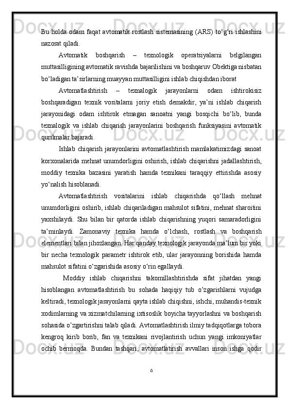 Bu  holda  odam  faqat  avtomatik  rostlash   sistemasining  (ARS)   t о ‘g‘ri  ishlashini
nazorat qiladi.
Avtomatik   boshqarish   –   texnologik   operatsiyalarni   belgilangan
muttasilligining avtomatik ravishda bajarilishini va boshqaruv Obektiga nisbatan
b о ‘ladigan ta’sirlarning muayyan muttasilligini ishlab chiqishdan iborat
Avtomatlashtirish   –   texnalogik   jarayonlarni   odam   ishtirokisiz
boshqaradigan   texnik   vositalarni   joriy   etish   demakdir,   ya’ni   ishlab   chiqarish
jarayonidagi   odam   ishtirok   etmagan   sanoatni   yangi   bosqichi   b о ‘lib,   bunda
texnalogik   va   ishlab   chiqarish   jarayonlarini   boshqarish   funksiyasini   avtomatik
qurilmalar bajaradi.
Ishlab chiqarish  jarayonlarini  avtomatlashtirish  mamlakatimizdagi   sanoat
korxonalarida mehnat  unumdorligini oshirish, ishlab chiqarishni  jadallashtirish,
moddiy   texnika   bazasini   yaratish   hamda   texnikani   taraqqiy   ettirishda   asosiy
y о ‘nalish hisoblanadi.
  Avtomatlashtirish   vositalarini   ishlab   chiqarishda   q о ‘llash   mehnat
unumdorligini oshirib, ishlab chiqariladigan mahsulot sifatini, mehnat sharoitini
yaxshilaydi.   Shu   bilan   bir   qatorda   ishlab   chiqarishning   yuqori   samaradorligini
ta’minlaydi.   Zamonaviy   texnika   hamda   о ‘lchash,   rostlash   va   boshqarish
elementlari bilan jihozlangan. Har qanday texnologik jarayonda ma’lum bir yoki
bir   necha   texnologik   parametr   ishtirok   etib,   ular   jarayonning   borishida   hamda
mahsulot sifatini  о ‘zgarishida asosiy  о ‘rin egallaydi.
  Moddiy   ishlab   chiqarishni   takomillashtirishda   sifat   jihatdan   yangi
hisoblangan   avtomatlashtirish   bu   sohada   haqiqiy   tub   o’zgarishlarni   vujudga
keltiradi, texnologik jarayonlarni qayta ishlab chiqishni, ishchi, muhandis-texnik
xodimlarning va xizmatchilarning ixtisoslik boyicha tayyorlashni va boshqarish
sohasida o’zgartirishni talab qiladi. Avtomatlashtirish ilmiy tadqiqotlarga tobora
kengroq   kirib   borib,   fan   va   texnikani   rivojlantirish   uchun   yangi   imkoniyatlar
ochib   bermoqda.   Bundan   tashqari,   avtomatlatirish   avvallari   inson   ishga   qodir
6 