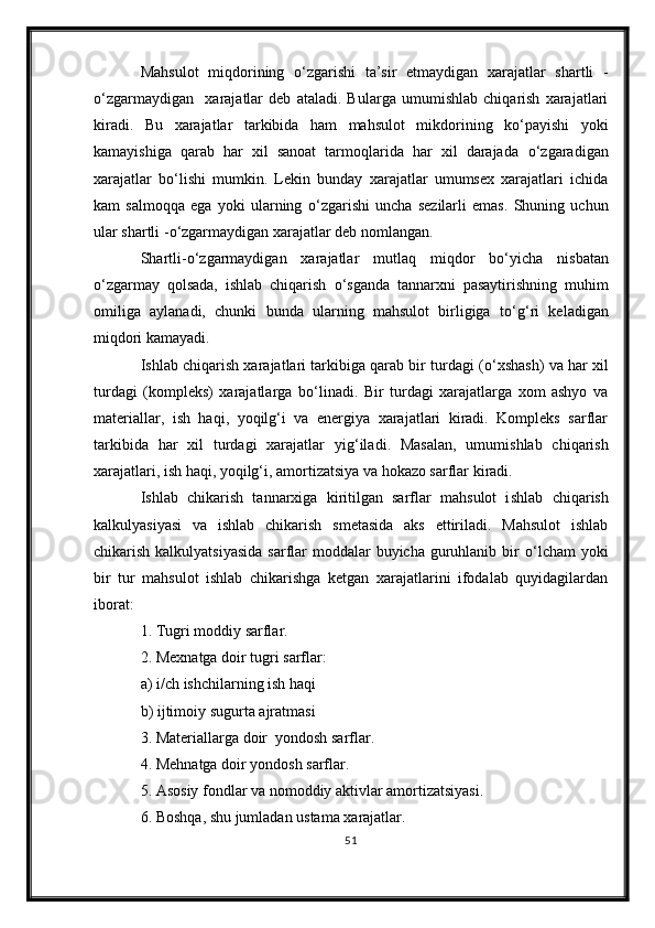 Mahsulot   miqdorining   о ‘zgarishi   ta’sir   etmaydigan   xarajatlar   shartli   -
о ‘zgarma y digan     xarajatlar   deb   ataladi.   Bularga   umumishlab   chiqarish   xarajatlari
kiradi.   Bu   xarajatlar   tarkibida   ham   mahsulot   mikdorining   k о ‘payishi   yoki
kamayishiga   qarab   har   xil   sanoat   tarmoqlarida   har   xil   darajada   о ‘zgaradigan
xarajatlar   b о ‘lishi   mumkin.   Lekin   bunday   xarajatlar   umumsex   xarajatlari   ichida
kam   salmoqqa   ega   yoki   ularning   о ‘zgarishi   uncha   sezilarli   emas.   Shuning   uchun
ular shartli  - о ‘zgarmaydigan xarajatlar deb nomlangan.
Shartli - о ‘zgarmaydigan   xarajatlar   mutlaq   miqdor   b о ‘yicha   nisbatan
о ‘zgarmay   qolsada,   ishlab   chiqarish   о ‘sganda   tannarxni   pasaytirishning   muhim
omiliga   aylanadi,   chunki   bunda   ularning   mahsulot   birligiga   t о ‘g‘ri   keladigan
miqdori kamayadi.
Ishlab chiqarish xarajatlari tarkibiga qarab bir turdagi ( о ‘xshash) va har xil
turdagi   (kompleks)   xarajatlarga   b о ‘linadi.   Bir   turdagi   xarajatlarga   xom   ashyo   va
materiallar,   ish   haqi,   yoqilg‘i   va   energiya   xarajatlari   kiradi.   Kompleks   sarflar
tarkibida   har   xil   turdagi   xarajatlar   yig‘iladi .   Masalan,   umumishlab   chiqarish
xarajatlari, ish haqi, yoqilg‘i, amortizatsiya va hokazo sarflar kiradi.
Ishlab   chikarish   tannarxiga   kiritilgan   sarflar   mahsulot   i shl ab   chiqarish
kalkulyasiyasi   va   ishlab   chikarish   smetasida   aks   ettiriladi.   Mahsulot   ishlab
chikarish kalkulyatsiyasida  sarflar  moddalar  buyicha  guruhlanib bir   о ‘lcham  yoki
bir   tur   mahsulot   ishlab   chikarishga   ketgan   xarajatlarini   ifodalab   quyidagilardan
iborat:
1. Tugri moddiy sarflar.
2. Mexnatga doir tugri sarflar:
a) i/ch ishchilarning ish haqi
b) ijtimoiy sugurta ajratmasi
3. Materiallarga doir  yondosh sarflar.
4. Mehnatga doir yondosh sarflar.
5. Asosiy fondlar va nomoddiy aktivlar amortizatsiyasi.
6. Boshqa, shu jumladan ustama xarajatlar.
51 