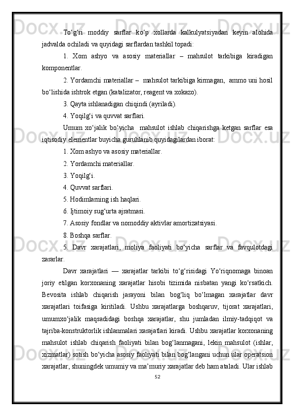 T о ‘g‘ri   moddiy   sarflar   k о ‘p   xollarda   kalkulyatsiyadan   keyin   alohida
jadvalda ochiladi va quyidagi sarflardan tashkil topadi:
1.   Xom   ashyo   va   asosiy   materiallar   –   mahsulot   tarkibiga   kiradigan
komponentlar.
2. Yordamchi materiallar –  mahsulot tarkibiga kirmagan,  ammo uni hosil
b о ‘lishida ishtrok etgan (katalizator, reagent va xokazo).
3. Qayta ishlanadigan chiqindi (ayriladi).
4. Yoqilg‘i va quvvat sarflari.
Umum   xо‘jalik   bо‘yicha     mahsulot   ishlab   chiqarishga   ketgan   sarflar   esa
iqtisodiy elementlar buyicha guruhlanib quyidagilardan iborat:
1. Xom ashyo va asosiy materiallar.
2. Yordamchi materiallar.
3. Yoqilg‘i.
4. Quvvat sarflari.
5. Hodimlarning ish haqlari.
6. Ijtimoiy sug‘urta ajratmasi.
7. Asosiy fondlar va nomoddiy aktivlar amortizatsiyasi.
8. Boshqa sarflar.
5.   Davr   xarajatlari,   moliya   faoliyati   bо‘yicha   sarflar   va   favqulotdagi
zararlar.
Davr   xarajatlari   —   xarajatlar   tarkibi   tо‘g‘risidagi   Yо‘riqnomaga   binoan
joriy   etilgan   korxonaning   xarajatlar   hisobi   tizimida   nisbatan   yangi   kо‘rsatkich.
Bevosita   ishlab   chiqarish   jarayoni   bilan   bog‘liq   bо‘lmagan   xarajatlar   davr
xarajatlari   toifasiga   kiritiladi.   Ushbu   xarajatlarga   boshqaruv,   tijorat   xarajatlari,
umumxо‘jalik   maqsadidagi   boshqa   xarajatlar,   shu   jumladan   ilmiy-tadqiqot   va
tajriba-konstruktorlik ishlanmalari xarajatlari kiradi. Ushbu xarajatlar korxonaning
mahsulot   ishlab   chiqarish   faoliyati   bilan   bog‘lanmagani,   lekin   mahsulot   (ishlar,
xizmatlar) sotish bо‘yicha asosiy faoliyati bilan bog‘langani uchun ular operatsion
xarajatlar, shuningdek umumiy va ma’muriy xarajatlar deb ham ataladi. Ular ishlab
52 