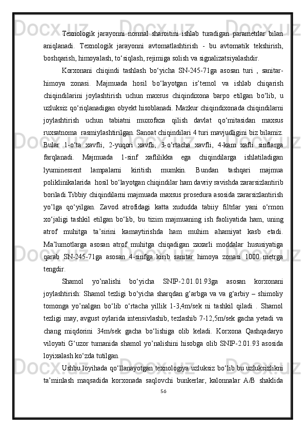 Texnologik   jarayonni   normal   sharoitini   ishlab   turadigan   parametrlar   bilan
aniqlanadi.   Texnologik   jarayonni   avtomatlashtirish   -   bu   avtomatik   tekshirish,
boshqarish, himoyalash, t о ‘siqlash, rejimiga solish va signalizatsiyalashdir.
Korxonani   chiqindi   tashlash   b о ‘yicha   SN-245-71ga   asosan   turi   ,   sanitar-
himoya   zonasi.   Majmuada   hosil   b о ‘layotgan   is’temol   va   ishlab   chiqarish
chiqindilarini   joylashtirish   uchun   maxsus   chiqindixona   barpo   etilgan   b о ‘lib,   u
uzluksiz q о ‘riqlanadigan obyekt hisoblanadi. Mazkur chiqindixonada chiqindilarni
joylashtirish   uchun   tabiatni   muxofaza   qilish   davlat   q о ‘mitasidan   maxsus
ruxsatnoma  rasmiylashtirilgan. Sanoat chiqindilari 4 turi mavjudligini biz bilamiz.
Bular   1- о ‘ta   xavfli,   2-yuqori   xavfli,   3- о ‘rtacha   xavfli,   4-kam   xafli   sinflarga
farqlanadi.   Majmuada   1-sinf   xaflilikka   ega   chiqindilarga   ishlatiladigan
lyuminessent   lampalarni   kiritish   mumkin.   Bundan   tashqari   majmua
poliklinikalarida  hosil b о ‘layotgan chiqindilar ham davriy ravishda zararsizlantirib
boriladi.Tibbiy chiqindilarni majmuada maxsus prosedura asosida zararsizlantirish
yo’lga   q о ‘yilgan.   Zavod   atrofidagi   katta   xududda   tabiiy   filtrlar   yani   о ‘rmon
x о ‘jaligi   tashkil   etilgan   b о ‘lib,   bu   tizim   majmuaning   ish   faoliyatida   ham,   uning
atrof   muhitga   ta’sirini   kamaytirishda   ham   muhim   ahamiyat   kasb   etadi.
Ma’lumotlarga   asosan   atrof   muhitga   chiqadigan   zaxarli   moddalar   hususiyatiga
qarab   SN-245-71ga   asosan   4-sinfga   kirib   sanitar   himoya   zonasi   1000   metrga
tengdir.
Shamol   yo’nalishi   b о ‘yicha   SNIP-2.01.01.93ga   asosan   korxonani
joylashtirish:   Shamol   tezligi   b о ‘yicha   sharqdan   g‘arbga   va   va   g‘arbiy   –   shimoliy
tomonga   yo’nalgan   b о ‘lib   о ‘rtacha   yillik   1-3,4m/sek   ni   tashkil   qiladi   .   Shamol
tezligi may, avgust oylarida intensivlashib, tezlashib 7-12,5m/sek gacha yetadi va
chang   miqdorini   34m/sek   gacha   b о ‘lishiga   olib   keladi.   Korxona   Qashqadaryo
viloyati   G‘uzor   tumanida   shamol   yo’nalishini   hisobga   olib   SNIP-2.01.93   asosida
loyixalash k о ‘zda tutilgan.
Ushbu loyihada q о ‘llanayotgan texnologiya uzluksiz b о ‘lib bu uzluksizlikni
ta’minlash   maqsadida   korxonada   saqlovchi   bunkerlar,   kalonnalar   A/B   shaklida
56 