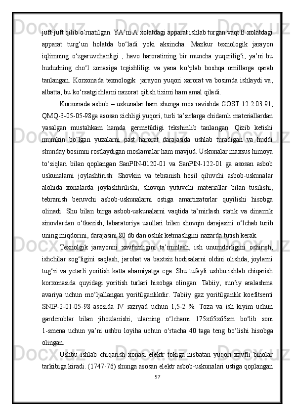 juft-juft qilib  о ‘rnatilgan. YA’ni A xolatdagi apparat ishlab turgan vaqt B xolatdagi
apparat   turg‘un   holatda   b о ‘ladi   yoki   aksincha.   Mazkur   texnologik   jarayon
iqlimning   о ‘zgaruvchanligi   ,   havo   haroratining   bir   muncha   yuqorilig‘i,   ya’ni   bu
hududning   ch о ‘l   zonasiga   tegishliligi   va   yana   k о ‘plab   boshqa   omillarga   qarab
tanlangan. Korxonada texnologik   jarayon yuqori xarorat va bosimda ishlaydi va,
albatta, bu k о ‘rsatgichlarni nazorat qilish tizimi ham amal qiladi.
Korxonada asbob – uskunalar ham shunga mos ravishda GOST 12.2.03.91,
QMQ-3-05-05-98ga asosan zichligi yuqori, turli ta’sirlarga chidamli materiallardan
yasalgan   mustahkam   hamda   germetikligi   tekshirilib   tanlangan.   Qizib   ketishi
mumkin   b о ‘lgan   yuzalarni   past   harorat   darajasida   ushlab   turadigan   va   huddi
shunday bosimni rostlaydigan moslamalar ham mavjud. Uskunalar maxsus himoya
t о ‘siqlari   bilan   qoplangan   SanPIN-0120-01   va   SanPIN-122-01   ga   asosan   asbob
uskunalarni   joylashtirish:   Shovkin   va   tebranish   hosil   qiluvchi   asbob-uskunalar
alohida   xonalarda   joylashtirilishi,   shovqin   yutuvchi   materiallar   bilan   tusilishi,
tebranish   beruvchi   asbob-uskunalarni   ostiga   amartizatorlar   quyilishi   hisobga
olinadi.   Shu   bilan   birga   asbob-uskunalarni   vaqtida   ta’mirlash   statik   va   dinamik
sinovlardan   о ‘tkazish,   labaratoriya   usullari   bilan   shovqin   darajasini   о ‘lchab   turib
uning miqdorini, darajasini 80 db dan oshik ketmasligini nazarda tutish kerak.
Texnolgik   jarayonni   xavfsizligini   ta’minlash,   ish   unumdorligini   oshirish,
ishchilar   sog‘ligini   saqlash,   jarohat   va   baxtsiz   hodisalarni   oldini   olishda,   joylarni
tug‘ri va yetarli yoritish katta ahamiyatga ega. Shu tufayli ushbu ishlab chiqarish
korxonasida   quyidagi   yoritish   turlari   hisobga   olingan:   Tabiiy,   sun’iy   aralashma
avariya   uchun   m о ‘ljallangan   yoritilganlikdir.   Tabiiy   gaz   yoritilganlik   koefitsenti
SNIP-2-01-05-98   asosida   IV   razryad   uchun   1,5-2   %.   Toza   va   ish   kiyim   uchun
garderoblar   bilan   jihozlanishi,   ularning   о ‘lchami   175x65x65sm   b о ‘lib   soni
1-smena   uchun   ya’ni   ushbu   loyiha   uchun   о ‘rtacha   40   taga   teng   b о ‘lishi   hisobga
olingan.
Ushbu   ishlab   chiqarish   xonasi   elektr   tokiga   nisbatan   yuqori   xavfli   binolar
tarkibiga kiradi. (1747-76) shunga asosan elektr asbob-uskunalari ustiga qoplangan
57 