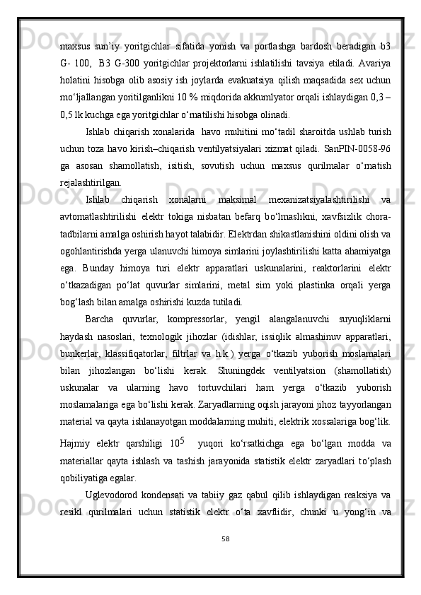 maxsus   sun’iy   yoritgichlar   sifatida   yonish   va   portlashga   bardosh   beradigan   b3
G-   100,     B3   G-300   yoritgichlar   projektorlarni   ishlatilishi   tavsiya   etiladi.   Avariya
holatini   hisobga   olib   asosiy   ish   joylarda   evakuatsiya   qilish   maqsadida   sex   uchun
m о ‘ljallangan yoritilganlikni 10 % miqdorida akkumlyator orqali ishlaydigan 0,3 –
0,5 lk kuchga ega yoritgichlar  о ‘rnatilishi hisobga olinadi.
Ishlab   chiqarish   xonalarida     havo   muhitini   m о ‘tadil   sharoitda   ushlab   turish
uchun toza havo kirish–chiqarish  ventilyatsiyalari  xizmat  qiladi. SanPIN-0058-96
ga   asosan   shamollatish,   isitish,   sovutish   uchun   maxsus   qurilmalar   о ‘rnatish
rejalashtirilgan.
Ishlab   chiqarish   xonalarni   maksimal   mexanizatsiyalashtirilishi   va
avtomatlashtirilishi   elektr   tokiga   nisbatan   befarq   b о ‘lmaslikni,   xavfsizlik   chora-
tadbilarni amalga oshirish hayot talabidir. Elektrdan shikastlanishini oldini olish va
ogohlantirishda yerga ulanuvchi himoya simlarini joylashtirilishi katta ahamiyatga
ega.   Bunday   himoya   turi   elektr   apparatlari   uskunalarini,   reaktorlarini   elektr
о ‘tkazadigan   p о ‘lat   quvurlar   simlarini,   metal   sim   yoki   plastinka   orqali   yerga
bog‘lash bilan amalga oshirishi kuzda tutiladi.
Barcha   quvurlar,   kompressorlar,   yengil   alangalanuvchi   suyuqliklarni
haydash   nasoslari,   texnologik   jihozlar   (idishlar,   issiqlik   almashinuv   apparatlari,
bunkerlar,   klassifiqatorlar,   filtrlar   va   h.k.)   yerga   о ‘tkazib   yuborish   moslamalari
bilan   jihozlangan   b о ‘lishi   kerak.   Shuningdek   ventilyatsion   (shamollatish)
uskunalar   va   ularning   havo   tortuvchilari   ham   yerga   о ‘tkazib   yuborish
moslamalariga ega b о ‘lishi kerak. Zaryadlarning oqish jarayoni jihoz tayyorlangan
material va qayta ishlanayotgan moddalarning muhiti, elektrik xossalariga bog‘lik.
Hajmiy   elektr   qarshiligi   10 5    
yuqori   k о ‘rsatkichga   ega   b о ‘lgan   modda   va
materiallar   qayta   ishlash   va   tashish   jarayonida   statistik   elektr   zaryadlari   t о ‘plash
qobiliyatiga egalar.
Uglevodorod   kondensati   va   tabiiy   gaz   qabul   qilib   ishlaydigan   reaksiya   va
resikl   qurilmalari   uchun   statistik   elektr   о ‘ta   xavflidir,   chunki   u   yong‘in   va
58 