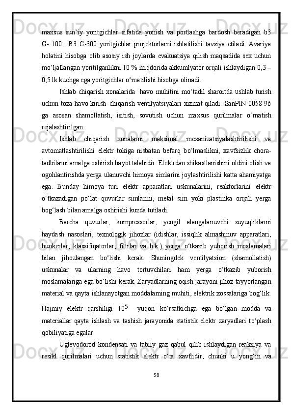 maxsus   sun’iy   yoritgichlar   sifatida   yonish   va   portlashga   bardosh   beradigan   b3
G-   100,     B3   G-300   yoritgichlar   projektorlarni   ishlatilishi   tavsiya   etiladi.   Avariya
holatini   hisobga   olib   asosiy   ish   joylarda   evakuatsiya   qilish   maqsadida   sex   uchun
m о ‘ljallangan yoritilganlikni 10 % miqdorida akkumlyator orqali ishlaydigan 0,3 –
0,5 lk kuchga ega yoritgichlar  о ‘rnatilishi hisobga olinadi.
Ishlab   chiqarish   xonalarida     havo   muhitini   m о ‘tadil   sharoitda   ushlab   turish
uchun toza havo kirish–chiqarish  ventilyatsiyalari  xizmat  qiladi. SanPIN-0058-96
ga   asosan   shamollatish,   isitish,   sovutish   uchun   maxsus   qurilmalar   о ‘rnatish
rejalashtirilgan.
Ishlab   chiqarish   xonalarni   maksimal   mexanizatsiyalashtirilishi   va
avtomatlashtirilishi   elektr   tokiga   nisbatan   befarq   b о ‘lmaslikni,   xavfsizlik   chora-
tadbilarni amalga oshirish hayot talabidir. Elektrdan shikastlanishini oldini olish va
ogohlantirishda yerga ulanuvchi himoya simlarini joylashtirilishi katta ahamiyatga
ega.   Bunday   himoya   turi   elektr   apparatlari   uskunalarini,   reaktorlarini   elektr
о ‘tkazadigan   p о ‘lat   quvurlar   simlarini,   metal   sim   yoki   plastinka   orqali   yerga
bog‘lash bilan amalga oshirishi kuzda tutiladi.
Barcha   quvurlar,   kompressorlar,   yengil   alangalanuvchi   suyuqliklarni
haydash   nasoslari,   texnologik   jihozlar   (idishlar,   issiqlik   almashinuv   apparatlari,
bunkerlar,   klassifiqatorlar,   filtrlar   va   h.k.)   yerga   о ‘tkazib   yuborish   moslamalari
bilan   jihozlangan   b о ‘lishi   kerak.   Shuningdek   ventilyatsion   (shamollatish)
uskunalar   va   ularning   havo   tortuvchilari   ham   yerga   о ‘tkazib   yuborish
moslamalariga ega b о ‘lishi kerak. Zaryadlarning oqish jarayoni jihoz tayyorlangan
material va qayta ishlanayotgan moddalarning muhiti, elektrik xossalariga bog‘lik.
Hajmiy   elektr   qarshiligi   10 5    
yuqori   k о ‘rsatkichga   ega   b о ‘lgan   modda   va
materiallar   qayta   ishlash   va   tashish   jarayonida   statistik   elektr   zaryadlari   t о ‘plash
qobiliyatiga egalar.
Uglevodorod   kondensati   va   tabiiy   gaz   qabul   qilib   ishlaydigan   reaksiya   va
resikl   qurilmalari   uchun   statistik   elektr   о ‘ta   xavflidir,   chunki   u   yong‘in   va
58