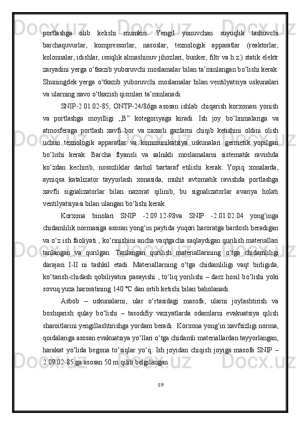 portlashga   olib   kelishi   mumkin.   Yengil   yonuvchan   suyuqlik   tashuvchi
barchaquvurlar,   kompressorlar,   nasoslar,   texnologik   apparatlar   (reaktorlar,
kolonnalar, idishlar, issiqlik almashinuv jihozlari, bunker, filtr va h.z.) statik elektr
zaryadini yerga  о ‘tkazib yuboruvchi moslamalar bilan ta’minlangan b о ‘lishi kerak.
Shuningdek   yerga   о ‘tkazib   yuboruvchi   moslamalar   bilan   ventilyatsiya   uskunalari
va ularning xavo  о ‘tkazish qismlari ta’minlanadi.
SNIP-2.01.02-85,   ONTP-24/86ga   asosan   ishlab   chiqarish   korxonasi   yonish
va   portlashga   moyilligi   ,,B”   kotegoriyaga   kiradi.   Ish   joy   b о ‘linmalariga   va
atmosferaga   portlash   xavfi   bor   va   zaxarli   gazlarni   chiqib   ketishini   oldini   olish
uchun   texnologik   apparatlar   va   kommunikatsiya   uskunalari   germetik   yopilgan
b о ‘lishi   kerak.   Barcha   flyansli   va   salnikli   moslamalarni   sistematik   ravishda
k о ‘zdan   kechirib,   nosozliklar   darhol   bartaraf   etilishi   kerak.   Yopiq   xonalarda,
ayniqsa   katalizator   tayyorlash   xonasida,   muhit   avtomatik   ravishda   portlashga
xavfli   signalizatorlar   bilan   nazorat   qilinib,   bu   signalizatorlar   avariya   holati
ventilyatsiyasi bilan ulangan b о ‘lishi kerak.
Korxona   binolari   SNIP   -2.09.12-98va   SNIP   -2.01.02.04   yong‘inga
chidamlilik normasiga asosan yong‘in paytida yuqori haroratga bardosh beradigan
va  о ‘z ish faoliyati , k о ‘rinishini ancha vaqtgacha saqlaydigan qurilish materiallari
tanlangan   va   qurilgan.   Tanlangan   qurilish   materiallarining   о ‘tga   chidamliligi
darajasi   I-II   ni   tashkil   etadi.   Materiallarning   о ‘tga   chidamliligi   vaqt   birligida,
k о ‘tarish-chidash qobiliyatini pasayishi  , t о ‘liq yorilishi – darz hosil b о ‘lishi  yoki
sovuq yuza haroratining 140 ˚C dan ortib ketishi bilan baholanadi.
Asbob   –   uskunalarni,   ular   о ‘rtasidagi   masofa,   ularni   joylashtirish   va
boshqarish   qulay   b о ‘lishi   –   tasodifiy   vaziyatlarda   odamlarni   evakuatsiya   qilish
sharoitlarini yengillashtirishga yordam beradi.  Korxona yong‘in xavfsizligi norma,
qoidalariga asosan evakuatsiya y о ‘llari  о ‘tga chidamli materiallardan tayyorlangan,
harakat   y о ‘lida   begona   t о ‘siqlar   y о ‘q.   Ish   joyidan   chiqish   joyiga   masofa   SNIP   –
2.09.02-85 ga asosan 50 m qilib belgilangan.
59 