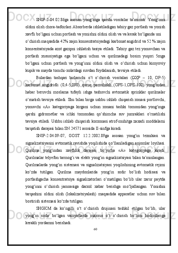 SNIP-2-04.02.86ga   asosan   yong‘inga   qarshi   vositalar   ta’minoti:   Yong‘inni
oldini olish chora-tadbirlari Absorberda ishlatiladigan tabiiy gaz portlash va yonish
xavfli b о ‘lgani uchun portlash va yonishni oldini olish va va kerak b о ‘lganda uni 
о ‘chirish maqsadida 42% xajm konsentratsiyadagi karbonat angidrid va 52 % xajm
konsentratsiyada azot gazipni ishlatish tasiya etiladi. Tabiiy gaz tez yonuvchan va
portlash   xususiyatiga   ega   b о ‘lgani   uchun   va   qurilmadagi   bosim   yuqori   5mga
b о ‘lgani   uchun   portlash   va   yong‘inni   oldini   olish   va   о ‘chirish   uchun   kimyoviy
kupik va mayda tomchi-xolatdagi suvdan foydalanish, tavsiya etiladi.
Bulardan   tashqari   birlamchi   о ‘t   о ‘chirish   vositalari   (OXP   –   10,   OP-5)
karbonat   angidridli   (0,4-5,098)   quruq   paroshokli   (OPS-1,OPS-100)   yong‘indan
habar   beruvchi   moslama   tufayli   ishga   tashuvchi   avtomatik   sprinklar   qurilmalar
о ‘rnatish tavsiya etiladi. Shu bilan birga ushbu ishlab chiqarish xonasi portlovchi,
yonuvchi   «A»   kategoriyaga   kirgani   uchun   xonani   tashki   tomonidan   yong‘inga
qarshi   gidrometlar   va   ichki   tomondan   q о ‘shimcha   suv   jumraklari   о ‘rnatilishi
tavsiya etiladi. Ushbu ishlab chiqarish korxonasi atrof-muhitga zaxarli moddalarni
tarqatish darajasi bilan SN 24571 asosida II-sinfga kiradi.
SNIP-2.04.09-07,   GOST   12.2.2002.89ga   asosan   yong‘in   texnikasi   va
signalizatsiyasini avtomatik ravishda yoqilishida q о ‘llaniladigan anjomlar loyihasi.
Qurilma   yong‘indan   xavflilik   darajasi   b о ‘yicha   «A»   kategoriyaga   kiradi.
Qurilmalar telyefon tarmog‘i va elektr yong‘in signalizatsiyasi bilan ta’minlangan.
Qurilmalarda   yong‘in   sistemasi   va   signalizatsiyasi   yoqilishining   avtomatik   rejimi
k о ‘zda   tutilgan.   Qurilma   maydonlarida   yong‘in   sodir   b о ‘lish   hodisasi   va
portlashgacha   konsentratsiya   signalizatorlari   о ‘rnatilgan   b о ‘lib   ular   zarur   paytda
yong‘inni   о ‘chirish   jamoasiga   darxol   xabar   berishga   m о ‘ljallangan.   Yonishni
tarqashini   oldini   olish   (lokalizatsiyalash)   maqsadida   apparatlar   uchun   suv   bilan
bostirish sistemasi k о ‘zda tutilgan.
SHGKM   da   k о ‘ngilli   о ‘t   о ‘chirish   drujinasi   tashkil   etilgan   b о ‘lib,   ular
yong‘in   sodir   b о ‘lgan   vaziyatlarda   maxsus   о ‘t   о ‘chirish   b о ‘limi   hodimlariga
kerakli yordamni berishadi.
60 