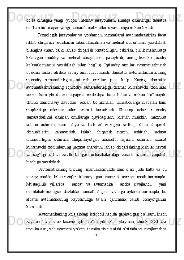 bo’la   olmagan   yangi,   yuqori   intensiv   jarayonlarni   amalga   oshirishga,   tabiatda
ma’lum bo’lmagan yangi, samarali materiallarni yaratishga imkon beradi.
Texnologik   jarayonlar   va   yordamchi   xizmatlarni   avtomatlashtirish   faqat
ishlab chiqarish texnikasini takomillashtirish va mehnat sharoitlarini yaxshilash
bilangina emas,  balki ishlab chiqarish rentabelligini  oshirish, birlik mahsulotga
ketadigan   moddiy   va   mehnat   xarajatlarini   pasaytirib,   uning   texnik-iqtisodiy
ko’rsatkichlarini   yaxshilash   bilan   bog‘liq.   Iqtisodiy   omillar   avtomatlashtirish
obektini tanlab olishda asosiy omil hisoblanadi. Sanoatda avtomatlashtirishning
iqtisodiy   samaradorligini   orttirish   omillari   juda   ko’p.   Xozirgi   sharoitda
avtomatlashtirishning   iqtisodiy   samaradorligiga   xizmat   kursatuvchi   xodimlar
sonini   kamaytirish   xisobigagina   erishishga   ko’p   hollarda   imkon   b о ‘lmaydi,
chunki   zamonaviy   zavodlar,   sexlar,   bo’linmalar,   uchastkalarga   nisbatan   kam
miqdordagi   odamlar   bilan   xizmat   kursatiladi.   Shuning   uchun   iqtisodiy
samaradorlikni   oshirish   omillariga   quyidagilarni   kiritish   mumkin:   maxsulot
sifatini   oshirish,   xom   ashyo   va   turli   xil   energiya   sarfini,   ishlab   chiqarish
chiqindilarini   kamaytirish,   ishlab   chiqarish   ritmini   oshirish,   mehnat
unumdorligini   oshirish,   chiqarilayotgan   maxsulot   hajmini   oshirish,   xizmat
kursatuvchi xodimlarning mexnat sharoitini ishlab chiqarishning kishilar hayoti
va   sog‘ligi   uchun   xavfli   bo’lgan   uchastkalaridagi   zararli   ishlarni   yoqotish
hisobiga yaxshilash.
  Avtomatikaning   bizning     mamlakatimizda   xam   о ‘rni   juda   katta   va   bu
xozirgi  shiddat  bilan rivojlanib borayotgan   zamonda  ayniqsa oshib  bormoqda.
Mustaqillik   yillarida     sanoat   va   avtomatika     ancha   rivojlandi,     yani
mamlakatimiz   agrar   davlatdan   sanoatlashgan     davlatga   aylanib   bormoqda,   bu
albatta   avtomatikaning   xayotimizga   ta’siri   qanchalik   oshib   borayotganini
kursatadi.
  Avtomatikaning kelajakdagi  istiqboli  haqida  gapiradigan b о ‘lsam,  inson
xayotini   bu   soxasiz   tasavur   qilib   b о ‘lmaydi   deb   о ‘ylayman,   chunki   XXI-   asr
texnika asri, xohlaymizmi y о ‘qmi texnika rivojlanishi   о ‘sishda va rivojlanishda
7 