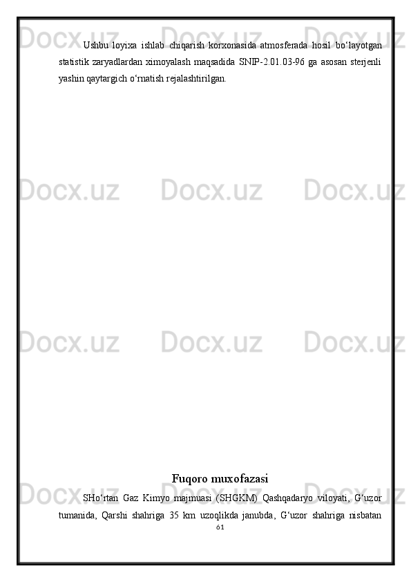 Ushbu   loyixa   ishlab   chiqarish   korxonasida   atmosferada   hosil   b о ‘layotgan
statistik   zaryadlardan   ximoyalash   maqsadida   SNIP-2.01.03-96   ga   asosan   sterjenli
yashin qaytargich  о ‘rnatish rejalashtirilgan.
                                      
Fuqoro muxofazasi
SH о ‘rtan   Gaz   Kimyo   majmuasi   (SHGKM)   Qashqadaryo   viloyati,   G‘uzor
tumanida,   Qarshi   shahriga   35   km   uzoqlikda   janubda,   G‘uzor   shahriga   nisbatan
61 
