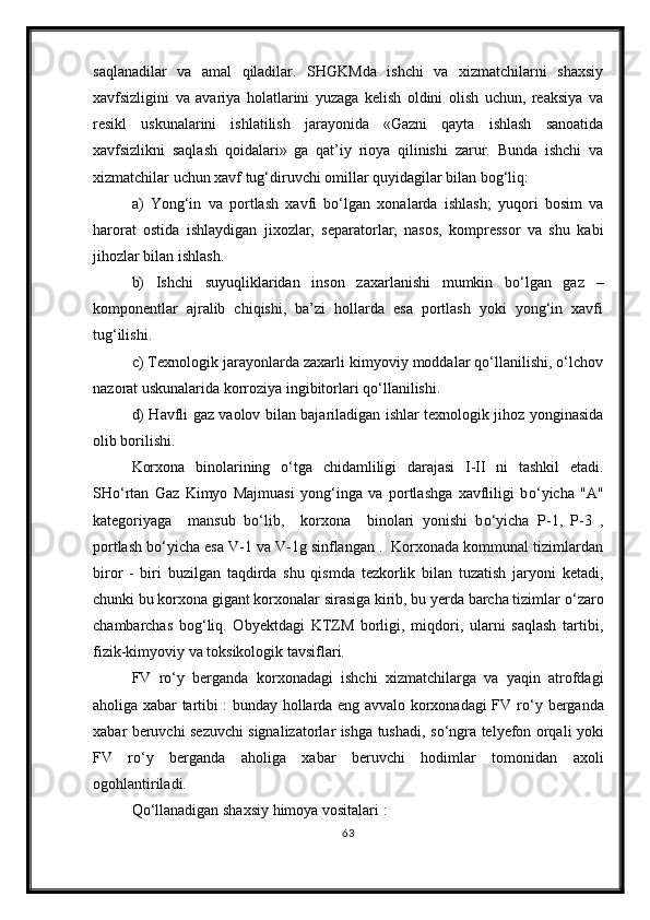 saqlanadilar   va   amal   qiladilar.   SHGKMda   ishchi   va   xizmatchilarni   shaxsiy
xavfsizligini   va   avariya   holatlarini   yuzaga   kelish   oldini   olish   uchun,   reaksiya   va
resikl   uskunalarini   ishlatilish   jarayonida   «Gazni   qayta   ishlash   sanoatida
xavfsizlikni   saqlash   qoidalari»   ga   qat’iy   rioya   qilinishi   zarur.   Bunda   ishchi   va
xizmatchilar uchun xavf tug‘diruvchi omillar quyidagilar bilan bog‘liq:
a)   Yong‘in   va   portlash   xavfi   bо‘lgan   xonalarda   ishlash;   yuqori   bosim   va
harorat   ostida   ishlaydigan   jixozlar,   separatorlar,   nasos,   kompressor   va   shu   kabi
jihozlar bilan ishlash. 
b)   Ishchi   suyuqliklaridan   inson   zaxarlanishi   mumkin   bо‘lgan   gaz   –
komponentlar   ajralib   chiqishi,   ba’zi   hollarda   esa   portlash   yoki   yong‘in   xavfi
tug‘ilishi.
c) Texnologik jarayonlarda zaxarli kimyoviy moddalar qо‘llanilishi, о‘lchov
nazorat uskunalarida korroziya ingibitorlari qо‘llanilishi. 
d) Havfli gaz vaolov bilan bajariladigan ishlar texnologik jihoz yonginasida
olib borilishi.
Korxona   binolarining   о ‘tga   chidamliligi   darajasi   I-II   ni   tashkil   etadi.
SH о ‘rtan   Gaz   Kimyo   Majmuasi   yong‘inga   va   portlashga   xavfliligi   b о ‘yicha   "A"
kategoriyaga     mansub   b о ‘lib,     korxona     binolari   yonishi   b о ‘yicha   P-1,   P-3   ,
portlash b о ‘yicha esa V-1 va V-1g sinflangan .  Korxonada kommunal tizimlardan
biror   -   biri   buzilgan   taqdirda   shu   qismda   tezkorlik   bilan   tuzatish   jaryoni   ketadi,
chunki bu korxona gigant korxonalar sirasiga kirib, bu yerda barcha tizimlar  о ‘zaro
chambarchas   bog‘liq.   Obyektdagi   KTZM   borligi,   miqdori,   ularni   saqlash   tartibi,
fizik-kimyoviy va toksikologik tavsiflari.
FV   r о ‘y   berganda   korxonadagi   ishchi   xizmatchilarga   va   yaqin   atrofdagi
aholiga xabar tartibi : bunday hollarda eng avvalo korxonadagi FV r о ‘y berganda
xabar beruvchi sezuvchi signalizatorlar ishga tushadi, s о ‘ngra telyefon orqali yoki
FV   r о ‘y   berganda   aholiga   xabar   beruvchi   hodimlar   tomonidan   axoli
ogohlantiriladi.
Q о ‘llanadigan shaxsiy himoya vositalari :
63 