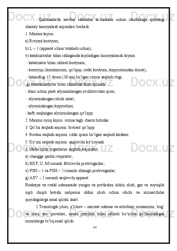 Qurilmalarda   xavfsiz   ishlashni   ta’minlash   uchun   ishchilarga   quyidagi
shaxsiy himoyalash anjomlari beriladi: 
1. Maxsus kiyim: 
a) Brezent kostyum;
b) L – 1 (apparat ichini tozalash uchun); 
v) katalizatorlar bilan ishlaganda kiyiladigan himoyalanish kiyimi:
 - katalizator bilan ishlash kostyumi;
 - kemtyuji (kombinezon, q о ‘lqop, ustki kostyum, kopyushondan iborat);
 - balandligi 15 dyum (38 sm) b о ‘lgan rezina saqlash etigi;
 g) sokatalizatorlar bilan ishlashda talab qilinadi:
- shim uchun pasti alyuminlangan yechiluvchan qism;
 - alyuminlangan ishchi xalat;
 - alyuminlangan kopyushon; 
- kafti saqlangan alyuminlangan q о ‘lqop.
2. Maxsus oyoq kiyim: rezina tagli charm botinka. 
3. Q о ‘lni saqlash anjomi: brezent q о ‘lqop. 
4. Boshni saqlash anjomi: ichki qismi b о ‘lgan saqlash kaskasi. 
5. K о ‘zni saqlash anjomi: saqlovchi k о ‘zoynak. 
6. Nafas olish organlarini saqlash anjomlari: 
a) changga qarshi respirator; 
b) BKF, U, M rusumli filtrlovchi protivogazlar;
v) PSH – 1 va PSH – 2 rusumli shlangli protivogazlar; 
g) ASV – 2 rusumli saqlovchi apparat.
Reaksiya   va   resikl   uskunasida   yongin   va   portlashni   oldini   olish,   gaz   va   suyuqlik
oqib   chiqib   ketishi   natijasini   oldini   olish   uchun   ishchi   va   xizmatchilar
quyidagilarga amal qilishi shart: 
1.Texnologik jihoz,   о ‘lchov – nazorat uskuna va asboblari mexanizmi, bug‘
va   issiq   suv   quvurlari,   nasos   jixozlari   bilan   ishlash   b о ‘yicha   q о ‘llaniladigan
nizomlarga t о ‘liq amal qilish. 
64