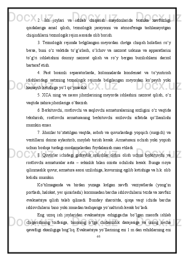 2.   Ish   joylari   va   ishlab   chiqarish   maydonlarida   texnika   xavfsizligi
qoidalariga   amal   qilish,   texnologik   jarayonni   va   atmosferaga   tashlanayotgan
chiqindilarni texnologik rejim asosida olib borish.
3.   Texnologik   rejimda   belgilangan   meyordan   chetga   chiqish   holatlari   r о ‘y
bersa,   buni   о ‘z   vaktida   t о ‘g‘irlash,   о ‘lchov   va   nazorat   uskuna   va   apparatlarini
t о ‘g‘ri   ishlatishini   doimiy   nazorat   qilish   va   r о ‘y   bergan   buzilishlarni   darxol
bartaraf etish.
4.   Past   bosimli   separatorlarda,   kolonnalarda   kondensat   va   t о ‘yintirish
idishlaridagi   satxning   texnologik   rejimda   belgilangan   meyordan   k о ‘payib   yoki
kamayib ketishiga y о ‘l q о ‘ymaslik. 
5.   XCA   ning   va   nasos   jihozlarining   meyorda   ishlashini   nazorat   qilish,   о ‘z
vaqtida zahira jihozlariga  о ‘tkazish. 
6. Berkituvchi, rostlovchi va saqlovchi armaturalarning sozligini  о ‘z vaqtida
tekshirish;   rostlovchi   armaturaning   berkituvchi   sozlovchi   sifatida   q о ‘llanilishi
mumkin emas. 
7.   Jihozlar   t о ‘xtatilgan   vaqtda,   asbob   va   quvurlardagi   yopqich   (surgich)   va
ventillarni   doimo  aylantirib,  moylab   turish   kerak.   Armaturani   ochish   yoki   yopish
uchun boshqa turdagi moslamalardan foydalanish man etiladi.
8.   Quvurlar   ichidagi   gidravlik   urilishlar   oldini   olish   uchun   berkituvchi   va
rostlovchi   armaturalar   asta   –   sekinlik   bilan   oxista   ochilishi   kerak.   Bunga   rioya
qilinmaslik quvur, armatura asosi uzilishiga, kuvurning egilib ketishiga va h.k. olib
kelishi mumkin. 
K о ‘tilmaganda   va   birdan   yuzaga   kelgan   xavfli   vaziyatlarda   (yong‘in
portlash, halokat, yer qimirlashi) korxonadan barcha ishlovchilarni tezda va xavfsiz
evakuatsiya   qilish   talab   qilinadi.   Bunday   sharoitda,   qisqa   vaqt   ichida   barcha
ishlovchilarni bino yoki xonadan tashqariga y о ‘naltirish kerak b о ‘ladi.
Eng   uzoq   ish   joylaridan   evakuatsiya   eshigigacha   b о ‘lgan   masofa   ishlab
chiqarishning   toifasiga,   binoning   о ‘tga   chidamlilik   darajasiga   va   uning   necha
qavatligi ekanligiga bog‘liq. Evakuatsiya y о ‘llarining eni 1 m dan eshiklarning eni
65 