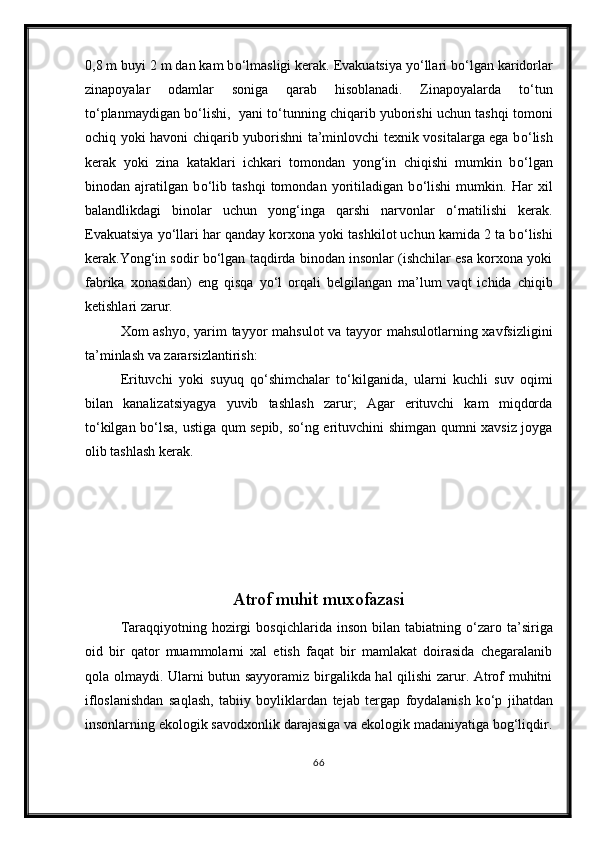 0,8 m buyi 2 m dan kam b о ‘lmasligi kerak. Evakuatsiya y о ‘llari b о ‘lgan karidorlar
zinapoyalar   odamlar   soniga   qarab   hisoblanadi.   Zinapoyalarda   t о ‘tun
t о ‘planmaydigan b о ‘lishi,  yani t о ‘tunning chiqarib yuborishi uchun tashqi tomoni
ochiq yoki havoni chiqarib yuborishni ta’minlovchi texnik vositalarga ega b о ‘lish
kerak   yoki   zina   kataklari   ichkari   tomondan   yong‘in   chiqishi   mumkin   b о ‘lgan
binodan   ajratilgan   b о ‘lib   tashqi   tomondan   yoritiladigan   b о ‘lishi   mumkin.   Har   xil
balandlikdagi   binolar   uchun   yong‘inga   qarshi   narvonlar   о ‘rnatilishi   kerak.
Evakuatsiya y о ‘llari har qanday korxona yoki tashkilot uchun kamida 2 ta b о ‘lishi
kerak.Yong‘in sodir b о ‘lgan taqdirda binodan insonlar (ishchilar esa korxona yoki
fabrika   xonasidan)   eng   qisqa   y о ‘l   orqali   belgilangan   ma’lum   vaqt   ichida   chiqib
ketishlari zarur.
Xom ashyo, yarim  tayyor mahsulot  va tayyor mahsulotlarning xavfsizligini
ta’minlash va zararsizlantirish: 
Erituvchi   yoki   suyuq   q о ‘shimchalar   t о ‘kilganida,   ularni   kuchli   suv   oqimi
bilan   kanalizatsiyagya   yuvib   tashlash   zarur;   Agar   erituvchi   kam   miqdorda
t о ‘kilgan b о ‘lsa, ustiga qum sepib, s о ‘ng erituvchini shimgan qumni xavsiz joyga
olib tashlash kerak.
Atrof muhit muxofazasi
Taraqqiyotning  hozirgi   bosqichlarida  inson  bilan  tabiatning   о ‘zaro  ta’siriga
oid   bir   qator   muammolarni   xal   etish   faqat   bir   mamlakat   doirasida   chegaralanib
qola olmaydi. Ularni butun sayyoramiz birgalikda hal  qilishi  zarur. Atrof muhitni
ifloslanishdan   saqlash,   tabiiy   boyliklardan   tejab   tergap   foydalanish   k о ‘p   jihatdan
insonlarning ekologik savodxonlik darajasiga va ekologik madaniyatiga bog‘liqdir.
66 