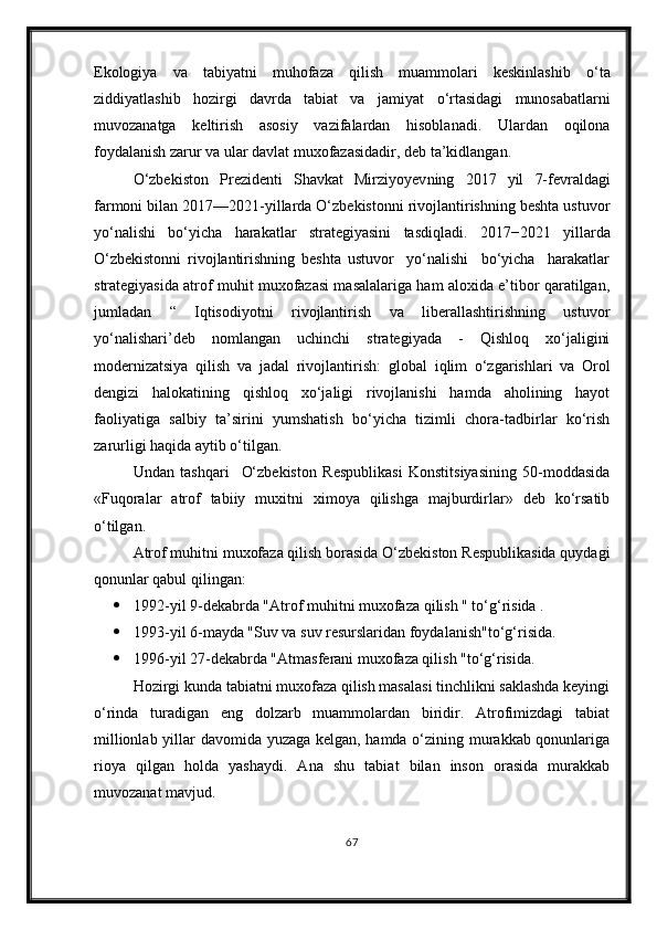 Ekologiya   va   tabiyatni   muhofaza   qilish   muammolari   keskinlashib   о ‘ta
ziddiyatlashib   hozirgi   davrda   tabiat   va   jamiyat   о ‘rtasidagi   munosabatlarni
muvozanatga   keltirish   asosiy   vazifalardan   hisoblanadi.   Ulardan   oqilona
foydalanish zarur va ular davlat muxofazasidadir, deb ta’kidlangan.
О‘zbekiston   Prezidenti   Shavkat   Mirziyoyev ning   2017   yil   7-fevrald agi
farmoni bilan 2017—2021-yillarda О‘zbekistonni rivojlantirishning beshta ustuvor
yо‘nalishi   bо‘yicha   h arakatlar   strategiyasini   tasdiqladi.   2017−2021   yillarda
О‘zbekistonni   rivojlantirishning   beshta   ustuvor     yо‘nalishi     bо‘yicha     harakatlar
strategiyasida atrof muhit muxofazasi masalalariga ham aloxida e’tibor qaratilgan,
jumladan   “   Iqtisodiyotni   rivojlantirish   va   liberallashtirishning   ustuvor
yо‘nalishari’deb   nomlangan   uchinchi   strategiyada   -   Qishloq   xо‘jaligini
modernizatsiya   qilish   va   jadal   rivojlantirish:   global   iqlim   о‘zgarishlari   va   Orol
dengizi   halokatining   qishloq   xо‘jaligi   rivojlanishi   hamda   aholining   hayot
faoliyatiga   salbiy   ta’sirini   yumshatish   bо‘yicha   tizimli   chora-tadbirlar   kо‘rish
zarurligi haqida aytib о‘tilgan.
Undan   tashqari     О‘zbekiston   Respublikasi   Konstitsiyasining   50-moddasida
«Fuqoralar   atrof   tabiiy   muxitni   ximoya   qilishga   majburdirlar»   deb   kо‘rsatib
о‘tilgan.
Atrof muhitni muxofaza qilish borasida О‘zbekiston Respublikasida quydagi
qonunlar qabul qilingan:
 1992-yil 9-dekabrda "Atrof muhitni muxofaza qilish " tо‘g‘risida .
 1993-yil 6-mayda "Suv va suv resurslaridan foydalanish"tо‘g‘risida.
 1996-yil 27-dekabrda "Atmasferani muxofaza qilish "tо‘g‘risida.
Hozirgi kunda tabiatni muxofaza qilish masalasi tinchlikni saklashda keyingi
о‘rinda   turadigan   eng   dolzarb   muammolardan   biridir.   Atrofimizdagi   tabiat
millionlab yillar davomida yuzaga kelgan, hamda о‘zining murakkab qonunlariga
rioya   qilgan   holda   yashaydi.   Ana   shu   tabiat   bilan   inson   orasida   murakkab
muvozanat mavjud.
67 