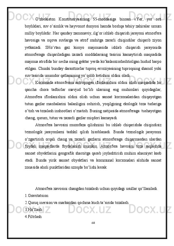 О‘zbekiston   Konstitusiyasining   55-moddasiga   binoan   «Yer,   yer   osti
boyliklari, suv о‘simlik va hayvonot dunyosi hamda boshqa tabiiy zahiralar umum
milliy boylikdir. Har qanday zamonaviy, ilg‘or ishlab chiqarish jarayoni atmosfera
havosiga   va   oqova   suvlarga   va   atrof   muhitga   zararli   chiqindilar   chiqarib   ziyon
yetkazadi.   SHо‘rtan   gaz   kimyo   majmuasida   ishlab   chiqarish   jarayonida
atmosferaga   chiqariladigan   zaxarli   moddalarning   tasirini   kamaytirish   maqsadida
majmua atrofida bir necha ming gektar yerda kо‘kalamzorlashtirilgan hudud barpo
etilgan. Chunki bunday daraxtzorlar tuproq erroziyasining tuproqning shamol yoki
suv tasirida unumdor qatlamining yo’qolib ketishini oldini oladi.
Korxonada atmosferani antropogen ifloslanishini  oldini olish maqsadida bir
qancha   chora   tadbirlar   mavjud   bо‘lib   ularning   eng   muhimlari   quyidagilar;
Atmosfera   ifloslanishini   oldini   olish   uchun   sanoat   korxonalaridan   chiqayotgan
tutun   gazlar   manbalarini   balanligini   oshirish,   yoqilgining   ekologik   toza   turlariga
о‘tish va tozalash inshootlari о‘rnatish. Buning natijasida atmosferaga  tushayotgan
chang, qurum, tutun va zaxarli gazlar miqdori kamayadi.
Atmosfera   havosini   muxofaza   qilishninii   bu   ishlab   chiqarishda   chiqindisiz
texnologik   jarayonlarni   tashkil   qilish   hisoblanadi.   Bunda   texnologik   jarayonni
о‘zgartirish   orqali   chang   va   zaxarli   gazlarni   atmosferaga   chiqarmasdan   ulardan
foydali   maqsadlarda   foydalanish   mumkin.   Atmosfera   havosini   toza   saqlashda
sanoat   obyektlarini   geografik   sharoitga   qarab   joylashtirish   muhim   ahamiyat   kasb
etadi.   Bunda   yirik   sanoat   obyektlari   va   kommunal   korxonalari   alohida   sanoat
zonasida aholi punktlaridan uzoqda bо‘lishi kerak.
Atmosfera xavosini changdan tozalash uchun quyidagi usullar qо‘llaniladi.
1.Gravitatsion
2.Quruq inersion va markazdan qochma kuch ta’sirida tozalash. 
3.H о ‘llash
4.Filtrlash
68