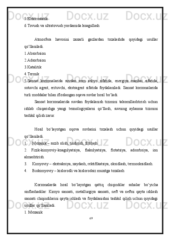 5.Elektrostatik
6.Tovush va ultratovush yordamida koagullash
Atmosfera   havosini   zaxarli   gazlardan   tozalashda   quyidagi   usullar
q о ‘llaniladi.
1.Absorbsion
2.Adsorbsion
3.Katalitik
4.Termik
5.Sanoat   korxonalarida   suvdan   xom   ashyo   sifatida,   energiya   manbai   sifatida,
sotuvchi   agent,   erituvchi,   ekstragent   sifatida   foydalaniladi.   Sanoat   korxonalarida
turli moddalar bilan ifloslangan oqava suvlar hosil b о ‘ladi.
Sanoat   korxonalarida   suvdan   foydalanish   tizimini   takomillashtirish   uchun
ishlab   chiqarishga   yangi   texnologiyalarni   q о ‘llash,   suvning   aylanma   tizimini
tashkil qilish zarur. 
Hosil   b о ‘layotgan   oqova   suvlarini   tozalash   uchun   quyidagi   usullar
q о ‘llaniladi.
1.     Mexanik – suzib olish, tindirish, filtrlash 
2.   Fizik-kimyoviy-koagulyatsiya,   flakulyatsiya,   flotatsiya,   adsorbsiya,   ion
almashtirish. 
3.     Kimyoviy – ekstraksiya, xaydash, rektifikatsiya, oksidlash, termooksidlash. 
4.     Biokimyoviy – kislorodli va kislorodsiz muxitga tozalash 
Korxonalarda   hosil   b о ‘layotgan   qattiq   chiqindilar   sohalar   b о ‘yicha
sinflashadilar:   Kimyo   sanoati,   metallurgiya   sanoati,   neft   va   neftni   qayta   ishlash
sanoati chiqindilarini qayta ishlash va foydalanishni tashkil  qilish uchun quyidagi
usullar q о ‘llaniladi.
1. Mexanik 
69