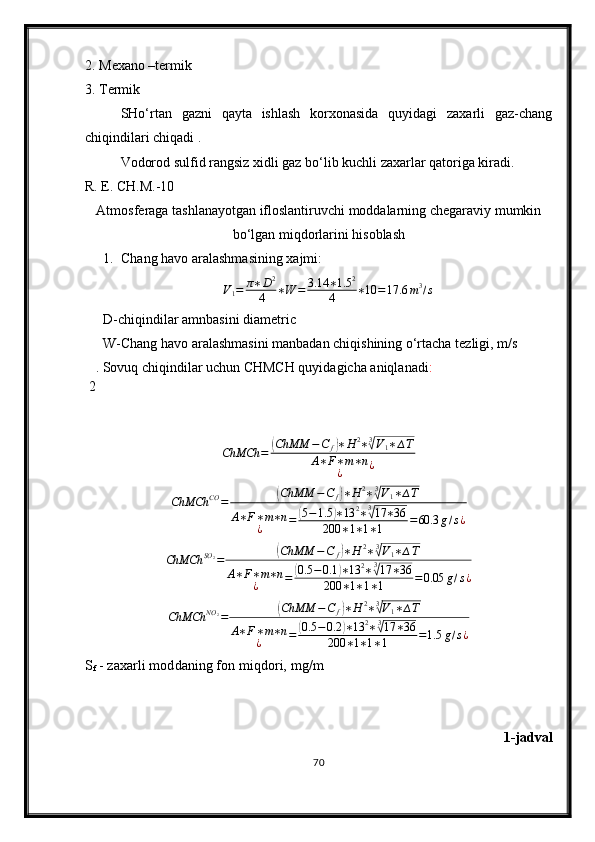 2. Mexano –termik 
3. Termik
SH о ‘rtan   gazni   qayta   ishlash   korxonasida   quyidagi   zaxarli   gaz-chang
chiqindilari chiqadi .
Vodorod sulfid rangsiz xidli gaz b о ‘lib kuchli zaxarlar qatoriga kiradi.
R. E. CH.M.-10
Atmosferaga tashlanayotgan ifloslantiruvchi moddalarning chegaraviy mumkin
bо‘lgan miqdorlarini hisoblash
1. Chang  h avo aralashmasining xajmi:
V
1 = π ∗ D 2
4 ∗ W = 3.14 ∗ 1.5 2
4 ∗ 10 = 17.6 m 3
/ s
D-chiqindilar amnbasini diametric
W-Chang havo aralashmasini manbadan chiqishining о‘rtacha tezligi, m/s
 2 . Sovuq chiqindilar uchun CHMCH quyidagicha aniqlanadi :ChMCh	=	(ChMM	−C	f)∗H	2∗3√V1∗∆T	
A∗F∗m∗n	
¿	¿	
ChMCh	CO	=	(ChMM	−C	f)∗H	2∗3√V1∗∆T	
A∗F∗m∗n	
¿	=	(5−1.5	)∗13	2∗3√17	∗36	
200	∗1∗1∗1	=60.3	g/s¿
ChMCh SO
2
=	
( ChMM − C
f	) ∗ H 2
∗ 3	√
V
1 ∗ ∆ T
A ∗ F ∗ m ∗ n
¿ =	
( 0.5 − 0.1	) ∗ 13 2
∗ 3	√
17 ∗ 36
200 ∗ 1 ∗ 1 ∗ 1 = 0.05 g / s ¿	
ChMCh	NO	2=	(ChMM	−C	f)∗H	2∗3√V1∗∆T	
A∗F∗m∗n	
¿	=	(0.5	−0.2	)∗13	2∗3√17	∗36	
200	∗1∗1∗1	=1.5	g/s¿
S
f  - zax a rli moddaning fon mi q dori, mg/m
1-jadval
70 