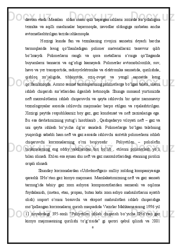 davom   etadi.   Masalan     oldin   inson   quli   bajargan   ishlarni   xozirda   k о ‘pchiligini
texnika   va   aqilli   mashinalar   bajarmoqda,   zavodlar   oldingiga   nisbatan   ancha
avtomatlashtirilgan tarzda ishlamoqda. 
    Hozirgi   kunda   fan   va   texnikaning   rivojini   sanoatni   deyarli   barcha
tarmoqlarida   keng   q о ‘llaniladigan   polimer   materiallarsiz   tasavvur   qilib
b о ‘lmaydi.   Polimerlarni   rangli   va   qora   metallarni   о ‘rniga   q о ‘llaganda
buyumlarni   tannarxi   va   og‘irligi   kamayadi.   Polimerlar   avtomobilsozlik,   suv,
havo va yer transportida, radioyelektronika va elektronika sanoatida, qurilishda,
qishloq   x о ‘jaligida,   tibbiyotda,   oziq-ovqat   va   yengil   sanoatda   keng
q о ‘llanilmoqda. Ammo sanoat tarmoqlarining polimerlarga b о ‘lgan talabi, ularni
ishlab   chiqarish   sur’atlaridan   ilgarilab   ketmoqda.   Shunga   monand   yurtimizda
neft   maxsulotlarini   ishlab   chiqaruvchi   va   qayta   ishlovchi   bir   qator   zamonaviy
texnologoyalar   asosida   ishlovchi   majmualar   barpo   etilgan   va   rejalashtirilgan.
Xozirgi  paytda   respublikamiz   boy  gaz,  gaz   kondensat  va   neft  zaxiralariga  ega.
Bu  esa  davlatimizning  yutug‘i  hisoblanib   ,  Qashqadaryo   viloyati  neft  –  gaz  va
uni   qayta   ishlash   b о ‘yicha   ilg‘or   sanaladi.   Polimerlarga   b о ‘lgan   talabning
yuqoriligi sababli ham neft va gaz asosida ishlovchi sintetik polimerlarni ishlab
chiqaruvchi   korxonalarning   о ‘rni   beqiyosdir   .   Poliyetilen   –   poliolefin
birikmalarning   eng   oddiy   vakillaridan   biri   b о ‘lib   ,   etilenni   polimerlash   y о ‘li
bilan olinadi. Etilen esa aynan shu neft va gaz maxsulotlaridagi etanning pirolizi
orqali olinadi
                Shunday   korxonalardan   «Uzbekneftgaz»   milliy   xolding   kompaniyasiga
qarashli  SH о ‘rtan gaz kimyo majmuasi.  Mamlakatimizning neft  va gaz sanoati
tarmog‘ida   tabiiy   gaz   xom   ashyosi   komponentlaridan   samarali   va   oqilona
foydalanish,  (metan, etan, propan, butan kabi  xom ashyo  mahsulotlarini  ajratib
olish)   import   о ‘rnini   bosuvchi   va   eksport   mahsulotlari   ishlab   chiqarishga
m о ‘ljallangan korxonalarni qurish maqsadida Vazirlar Mahkamasining 1996 yil
11   noyabrdagi   395-sonli   “Poliyetilen   ishlab   chiqarish   b о ‘yicha   SH о ‘rtan   gaz
kimyo   majmuasining   qurilishi   t о ‘g‘risida”   gi   qarori   qabul   qilindi   va   2001
8 