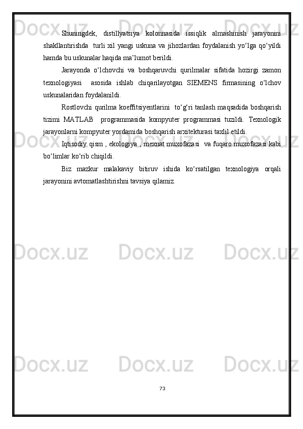 Shuningdek,   distillyatsiya   kolonnasida   issiqlik   almashinish   jarayonini
shakllantirishda   turli xil  yangi uskuna va jihozlardan foydalanish yо‘lga qо‘yildi
hamda bu uskunalar haqida ma’lumot berildi. 
Jarayonda   о‘lchovchi   va   boshqaruvchi   qurilmalar   sifatida   hozirgi   zamon
texnologiyasi     asosida   ishlab   chiqarilayotgan   SIEMENS   firmasining   о‘lchov
uskunalaridan foydalanildi. 
Rostlovchi qurilma koeffitsiyentlarini   tо‘g‘ri tanlash maqsadida boshqarish
tizimi   MATLAB     programmasida   kompyuter   programmasi   tuzildi.   Texnologik
jarayonlarni kompyuter yordamida boshqarish arxitekturasi taxlil etildi.
Iqtisodiy qism , ekologiya , mexnat muxofazasi   va fuqaro muxofazasi kabi
bо‘limlar kо‘rib chiqildi.
Biz   mazkur   malakaviy   bitiruv   ishida   kо‘rsatilgan   texnologiya   orqali
jarayonini avtomatlashtirishni tavsiya qilamiz.  
73 