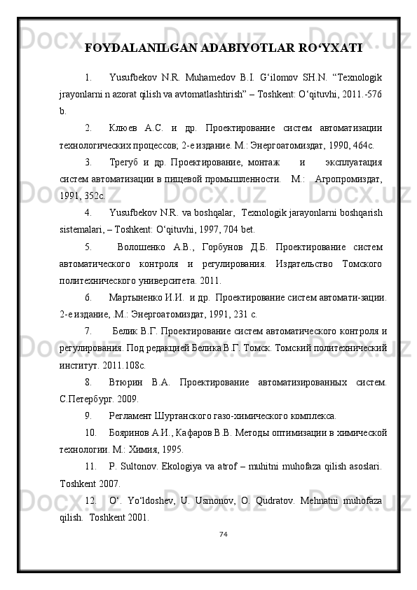 FOYDALANILGAN ADABIYOTLAR RО‘YXATI
1. Yusufbekov   N.R.   Muhamedov   B.I.   G‘ilomov   SH.N.   “Texnologik
jrayonlarni n azorat qilish va avtomatlashtirish” – Toshkent: О‘qituvhi, 2011.-576
b.
2. Клюев   А.С.   и   др.   Проектирование   систем   автоматизации
технологических процессов; 2-е издание.  М.: Энергоатомиздат, 1990, 464с.
3. Трегуб   и   др.   Проектирование,   монтаж         и         эксплуатация
систем автоматизации в пищевой промышленности.      М.:     Агропромиздат,
1991, 352с.
4. Yusufbekov N.R. va boshqalar ,   Texnologik jarayonlarni boshqarish
sistemalari,  – Toshkent: О‘qituvhi, 1997, 704 bet.
5.   Волошенко   А.В.,   Горбунов   Д.Б.   Проектирование   систем
автоматического   контроля   и   регулирования.   Издательство   Томского
политехнического университета. 2011.
6. Мартыненко И.И.  и др.  Проектирование систем автомати-зации.
2-е издание, .М.: Энергоатомиздат, 1991, 231 с.
7.   Белик В.Г. Проектирование  систем автоматического  контроля и
регулирования. Под редакцией Белика В.Г. Томск. Томский политехнический
институт. 2011.108с.
8. Втюрин   В.А.   Проектирование   автоматизированных   систем.
С.Петербург. 2009. 
9. Регламент Шуртанского газо-химического комплекса.
10. Бояринов А.И., Кафаров В.В. Методы оптимизации в химической
технологии. М.: Химия, 1995.
11. P. Sultonov. Ekologiya va atrof  – muhitni  muhofaza  qilish asoslari.
Toshkent 2007.
12. О‘.   Yо‘ldoshev,   U.   Usmonov,   O.   Qudratov.   Mehnatni   muhofaza
qilish.  Toshkent 2001.
74 