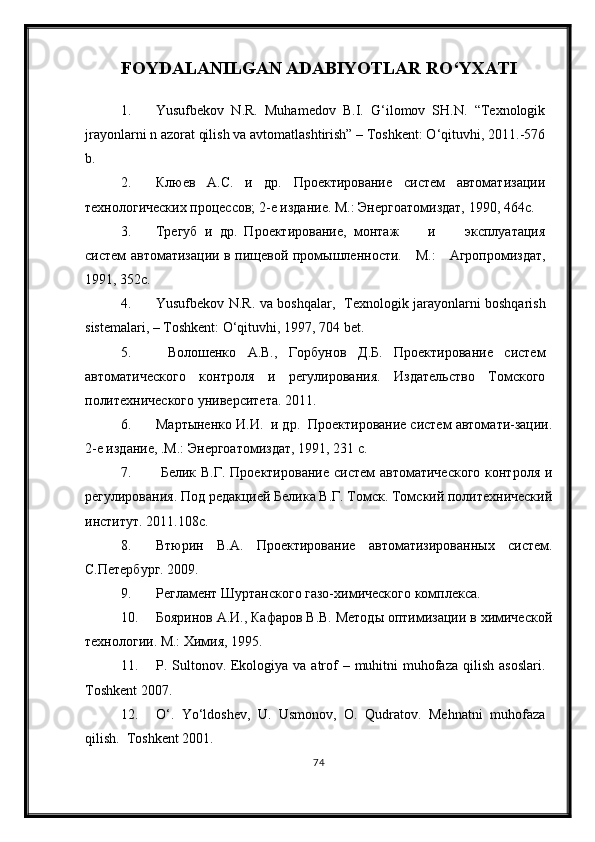 FOYDALANILGAN ADABIYOTLAR RО‘YXATI
1. Yusufbekov   N.R.   Muhamedov   B.I.   G‘ilomov   SH.N.   “Texnologik
jrayonlarni n azorat qilish va avtomatlashtirish” – Toshkent: О‘qituvhi, 2011.-576
b.
2. Клюев   А.С.   и   др.   Проектирование   систем   автоматизации
технологических процессов; 2-е издание.  М.: Энергоатомиздат, 1990, 464с.
3. Трегуб   и   др.   Проектирование,   монтаж         и         эксплуатация
систем автоматизации в пищевой промышленности.      М.:     Агропромиздат,
1991, 352с.
4. Yusufbekov N.R. va boshqalar ,   Texnologik jarayonlarni boshqarish
sistemalari,  – Toshkent: О‘qituvhi, 1997, 704 bet.
5.   Волошенко   А.В.,   Горбунов   Д.Б.   Проектирование   систем
автоматического   контроля   и   регулирования.   Издательство   Томского
политехнического университета. 2011.
6. Мартыненко И.И.  и др.  Проектирование систем автомати-зации.
2-е издание, .М.: Энергоатомиздат, 1991, 231 с.
7.   Белик В.Г. Проектирование  систем автоматического  контроля и
регулирования. Под редакцией Белика В.Г. Томск. Томский политехнический
институт. 2011.108с.
8. Втюрин   В.А.   Проектирование   автоматизированных   систем.
С.Петербург. 2009. 
9. Регламент Шуртанского газо-химического комплекса.
10. Бояринов А.И., Кафаров В.В. Методы оптимизации в химической
технологии. М.: Химия, 1995.
11. P. Sultonov. Ekologiya va atrof  – muhitni  muhofaza  qilish asoslari.
Toshkent 2007.
12. О‘.   Yо‘ldoshev,   U.   Usmonov,   O.   Qudratov.   Mehnatni   muhofaza
qilish.  Toshkent 2001.
74