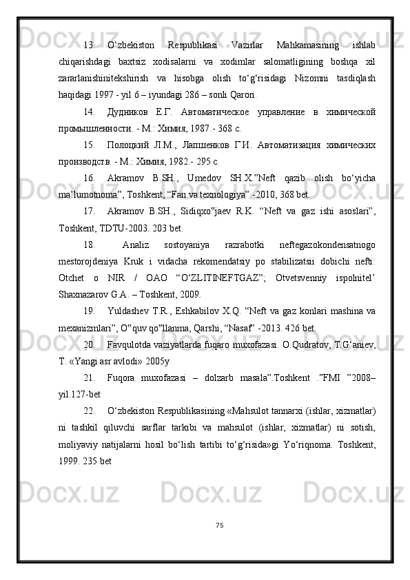 13. О‘zbekiston   Respublikasi   Vazirlar   Mahkamasining   ishlab
chiqarishdagi   baxtsiz   xodisalarni   va   xodimlar   salomatligining   boshqa   xil
zararlanishinitekshirish   va   hisobga   olish   tо‘g‘risidagi   Nizomni   tasdiqlash
haqidagi 1997 - yil 6 – iyundagi 286 – sonli Qarori. 
14. Дудников   Е.Г.   Автоматическое   управление   в   химической
промышленности. - М.: Химия, 1987.- 368 с.
15. Полоцкий   Л.М.,   Лапшенков   Г.И.   Автоматизация   химических
производств. - М.: Химия, 1982.- 295 с.
16. Akramov   B.SH.,   Umedov   SH.X.”Neft   qazib   olish   bо‘yicha
ma’lumotnoma”, Toshkent, “Fan va texnologiya” -2010, 368 bet. 
17. Akramov   B.SH.,   Sidiqxo jaev   R.K.   “Neft   va   gaz   ishi   asoslari”,‟
Toshkent, TDTU-2003. 203 bet. 
18.   Analiz   sostoyaniya   razrabotki   neftegazokondensatnogo
mestorojdeniya   Kruk   i   vidacha   rekomendatsiy   po   stabilizatsii   dobichi   nefti:
Otchet   o   NIR   /   OAO   “О‘ZLITINEFTGAZ”;   Otvetsvenniy   ispolnitel’
Shaxnazarov G.A. – Toshkent, 2009. 
19. Yuldashev   T.R.,   Eshkabilov   X.Q.   “Neft   va   gaz   konlari   mashina   va
mexanizmlari”, O quv qo llanma, Qarshi, “Nasaf” -2013. 	
‟ ‟ 426  bet .
20. Favqulotda vaziyatlarda fuqaro muxofazasi. O.Qudratov, T.G‘aniev,
T. «Yangi asr avlodi» 2005y
21. Fuqora   muxofazasi   –   dolzarb   masala”.Toshkent   . FMI   ”2008–	
ˮ
yil.127-bet
22. О‘zbekiston Respublikasining «Mahsulot tannarxi (ishlar, xizmatlar)
ni   tashkil   qiluvchi   sarflar   tarkibi   va   mahsulot   (ishlar,   xizmatlar)   ni   sotish,
moliyaviy   natijalarni   hosil   bо‘lish   tartibi   tо‘g‘risida»gi   Yо‘riqnoma.   Toshkent,
1999. 235   bet
75 