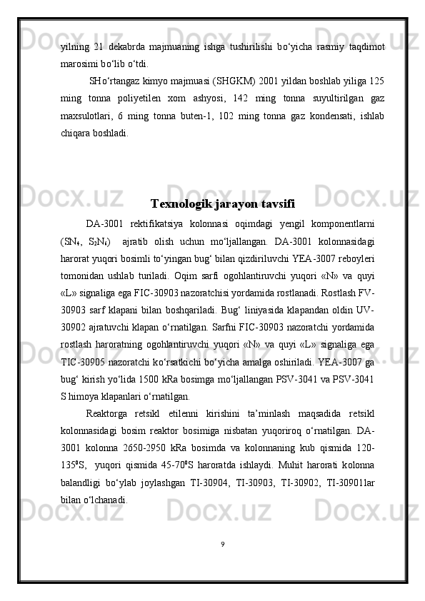 yilning   21   dekabrda   majmuaning   ishga   tushirilishi   b о ‘yicha   rasmiy   taqdimot
marosimi b о ‘lib  о ‘tdi.
 SH о ‘rtangaz kimyo majmuasi (SHGKM) 2001 yildan boshlab yiliga 125
ming   tonna   poliyetilen   xom   ashyosi,   142   ming   tonna   suyultirilgan   gaz
maxsulotlari,   6   ming   tonna   buten-1,   102   ming   tonna   gaz   kondensati,   ishlab
chiqara boshladi.
Texnologik jarayon tavsifi
DA-3001   rektifikatsiya   kolonnasi   oqimdagi   yengil   komponentlar ni
(SN
4 ,   S
2 N
6 )     ajratib   olish   uchun   m о ‘ljallangan.   DA-3001   kolonnasida gi
harorat  yuqori bosimli tо‘yingan bug‘ bilan qizdiriluvchi  YEA-3007 reboyleri
tomonidan   ushlab   turiladi.   Oqim   sarfi   ogohlantiruvchi   yuqori   «N»   va   quyi
«L»  signaliga ega  FIC-30903  nazoratchisi yordamida rostlanadi . Rostlash FV-
30903   sarf   klapani   bilan   boshqariladi .   Bug‘   liniyasida   klapandan   oldin   UV-
30902 ajratuvchi klapan   о ‘rnatilgan. Sarfni FIC-30903 nazoratchi   yordamida
rostlash   haroratning   ogohlantiruvchi   yuqori   «N»   va   quyi   «L»   signal iga   ega
TIC-30905 nazoratchi k о ‘rsatkichi b о ‘yicha amalga oshiriladi. YEA-3007 ga
bug‘ kirish  yо‘lida  1500 kRa bosimga m о ‘ljallangan PSV-3041 va PSV-3041
S himoya klapanlari  о ‘rnatilgan.
Reaktorga   retsikl   etilenni   kirishini   ta’minlash   maqsadida   re tsikl
kolonnasida gi   bosim   reaktor   bosim iga   nisbatan   yuqoriroq   о ‘rnatil gan.   DA-
3001   kolonna   2650-2950   kRa   bosim da   va   kolonnaning   kub   qismida   120-
135 0
S ,     yuqori   qismida   45-70 0
S   harorat da   ishlaydi.   Muhit   harorati   k olonna
balandligi   b о ‘ylab   joylashgan   TI-30904,   TI-30903,   TI-30902,   TI-30901 lar
bilan  о ‘lchanadi. 
9