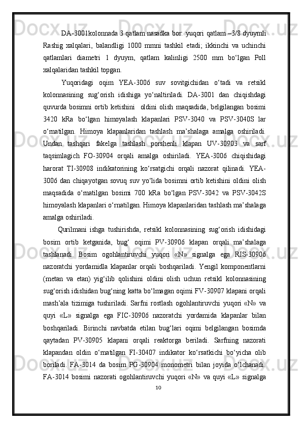 DA-3001kolonnada 3 qatlam nasadka bor: yuqori  qatlam   –3/8 dyuymli
Rashig   xalqalari,   balandligi   100 0   mm ni   tashkil   etadi ;   ikkinchi   va   uchinchi
qatlamlari   diametri   1   dyuym,   qatlam   kalinligi   2500   mm   bо‘lgan   Poll
xalqalaridan tashkil topgan.
Yuqoridagi   oqim   YEA-3006   suv   sovitgichidan   о‘tadi   va   retsikl
kolonnasining   sug‘orish   idishiga   yо‘naltiriladi.   DA-3001   dan   chiqishdagi
quvurda   bosimni   ortib   ketishini     oldini   olish   maqsadida,   belgilangan   bosimi
3420   kRa   bо‘lgan   himoyalash   klapanlari   PSV-3040   va   PSV-3040S   lar
о‘rnatilgan.   Himoya   klapanlaridan   tashlash   ma’shalaga   amalga   oshiriladi.
Undan   tashqari   fakelga   tashlash   porshenli   klapan   UV-30903   va   sarf
taqsimlagich   FO-30904   orqali   amalga   oshiriladi.   YEA-3006   chiqishidagi
harorat   TI-30908   indikatorining   kо‘rsatgichi   orqali   nazorat   qilinadi.   YEA-
3006  dan   chiqayotgan   sovuq   suv   yо‘lida   bosimni   ortib   ketishini   oldini   olish
maqsadida   о‘rnatilgan   bosimi   700   kRa   bо‘lgan   PSV-3042   va   PSV-3042S
himoyalash klapanlari о‘rnatilgan. Himoya klapanlaridan tashlash ma’shalaga
amalga oshiriladi.
Qurilmani   ishga   tushirishda,   retsikl   kolonnasining   sug‘orish   idishidagi
bosim   ortib   ketganida,   bug‘   oqimi   PV-30906   klapan   orqali   ma’shalaga
tashlanadi.   Bosim   ogohlantiruvchi   yuqori   «N»   signalga   ega   RIS-30906
nazoratchi   yordamidla   klapanlar   orqali   boshqariladi.   Yengil   komponentlarni
(metan   va   etan)   yig‘ilib   qolishini   oldini   olish   uchun   retsikl   kolonnasining
sug‘orish idishidan bug‘ning katta bо‘lmagan oqimi FV-30907 klapani orqali
mash’ala   tizimiga   tushiriladi.   Sarfni   rostlash   ogohlantiruvchi   yuqori   «N»   va
quyi   «L»   signalga   ega   FIC-30906   nazoratchi   yordamida   klapanlar   bilan
boshqariladi.   Birinchi   navbatda   etilan   bug‘lari   oqimi   belgilangan   bosimda
qaytadan   PV-30905   klapani   orqali   reaktorga   beriladi.   Sarfning   nazorati
klapandan   oldin   о‘rnatilgan   FI-30407   indikator   kо‘rsatkichi   bо‘yicha   olib
boriladi.   FA-3014   da   bosim   PG-30904   monometri   bilan   joyida   о‘lchanadi.
FA-3014   bosimi   nazorati   ogohlantiruvchi   yuqori   «N»   va   quyi   «L»   signalga
10 