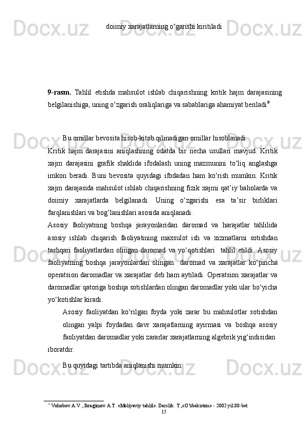doimiy xarajatlarning o‘garishi kiritiladi 
9-rasm.   Tahlil   etishda   mahsulot   ishlab   chiqarishning   kritik   hajm   darajasining
belgilanishiga, uning o‘zgarish oraliqlariga va sabablariga ahamiyat beriladi 9
. 
Bu omillar bevosita hisob-kitob qilinadigan omillar hisoblanadi. 
Kritik   hajm   darajasini   aniqlashning   odatda   bir   necha   usullari   mavjud.   Kritik
xajm   darajasini   grafik   shaklida   ifodalash   uning   mazmunini   to‘liq   anglashga
imkon   beradi.   Buni   bevosita   quyidagi   ifodadan   ham   ko‘rish   mumkin.   Kritik
xajm darajasida mahsulot  ishlab chiqarishning fizik xajmi qat’iy baholarda va
doimiy   xarajatlarda   belgilanadi.   Uning   o‘zgarishi   esa   ta’sir   birliklari
farqlanishlari va bog‘lanishlari asosida aniqlanadi. 
Asosiy   faoliyatning   boshqa   jarayonlaridan   daromad   va   harajatlar   tahlilida
asosiy   ishlab   chiqarish   faoliyatining   maxsulot   ish   va   xizmatlarni   sotishdan
tashqari   faoliyatlardan   olingan   daromad   va   yo‘qotishlari     tahlil   etildi.   Asosiy
faoliyatning   boshqa   jarayonlardan   olingan     daromad   va   xarajatlar   ko‘pincha
operatsion daromadlar va xarajatlar deb ham aytiladi. Operatsion xarajatlar va
daromadlar qatoriga boshqa sotishlardan olingan daromadlar yoki ular bo‘yicha
yo‘kotishlar kiradi. 
Asosiy   faoliyatdan   ko‘rilgan   foyda   yoki   zarar   bu   mahsulotlar   sotishdan
olingan   yalpi   foydadan   davr   xarajatlarning   ayirmasi   va   boshqa   asosiy
faoliyatdan daromadlar yoki zararlar xarajatlarning algebrik yig‘indisidan 
iboratdir. 
Bu quyidagi tartibda aniqlanishi mumkin: 
9
 Vohobov A.V., Ibragimov A.T. «Moliyaviy tahlil». Darslik. T.,«O’zbekiston» - 2002 yil.80-bet 
15