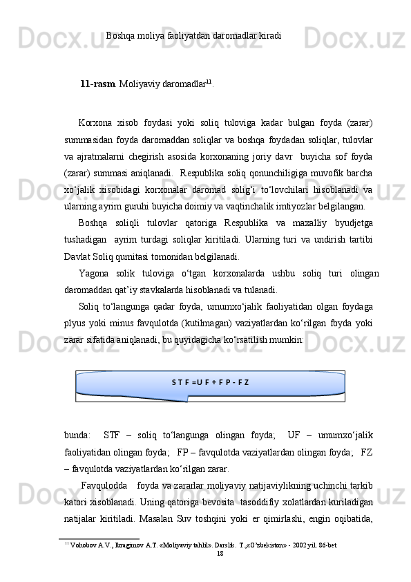 Boshqa moliya faoliyatdan daromadlar kiradi
11-rasm . Moliyaviy daromadlar 11
. 
Korxona   xisob   foydasi   yoki   soliq   tuloviga   kadar   bulgan   foyda   (zarar)
summasidan  foyda  daromaddan  soliqlar   va boshqa  foydadan  soliqlar, tulovlar
va   ajratmalarni   chegirish   asosida   korxonaning   joriy   davr     buyicha   sof   foyda
(zarar) summasi  aniqlanadi.   Respublika soliq qonunchiligiga muvofik barcha
xo‘jalik   xisobidagi   korxonalar   daromad   solig‘i   to‘lovchilari   hisoblanadi   va
ularning ayrim guruhi buyicha doimiy va vaqtinchalik imtiyozlar belgilangan. 
Boshqa   soliqli   tulovlar   qatoriga   Respublika   va   maxalliy   byudjetga
tushadigan     ayrim   turdagi   soliqlar   kiritiladi.   Ularning   turi   va   undirish   tartibi
Davlat Soliq qumitasi tomonidan belgilanadi.  
Yagona   solik   tuloviga   o‘tgan   korxonalarda   ushbu   soliq   turi   olingan
daromaddan qat’iy stavkalarda hisoblanadi va tulanadi. 
Soliq   to‘langunga   qadar   foyda,   umumxo‘jalik   faoliyatidan   olgan   foydaga
plyus   yoki   minus   favqulotda   (kutilmagan)   vaziyatlardan   ko‘rilgan   foyda   yoki
zarar sifatida aniqlanadi, bu quyidagicha ko‘rsatilish mumkin: 
bunda:     STF   –   soliq   to‘langunga   olingan   foyda;     UF   –   umumxo‘jalik
faoliyatidan olingan foyda;   FP – favqulotda vaziyatlardan olingan foyda;   FZ
– favqulotda vaziyatlardan ko‘rilgan zarar. 
  Favqulodda     foyda va zararlar moliyaviy natijaviylikning uchinchi tarkib
katori xisoblanadi. Uning qatoriga bevosita   tasoddifiy xolatlardan kuriladigan
natijalar   kiritiladi.   Masalan   Suv   toshqini   yoki   er   qimirlashi,   engin   oqibatida,
11
 Vohobov A.V., Ibragimov A.T. «Moliyaviy tahlil». Darslik. T.,«O’zbekiston» - 2002 yil. 86-bet S T F = U F + F P - F Z
18 