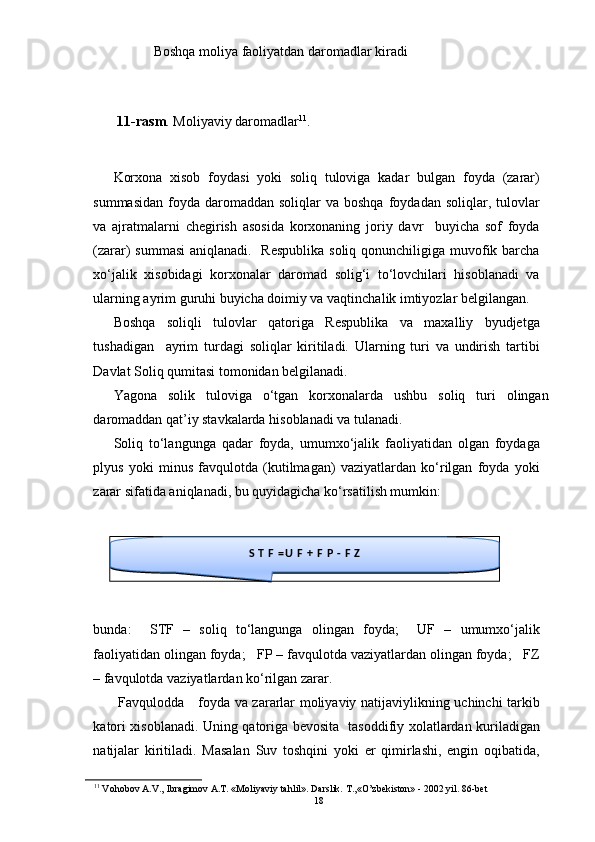 Boshqa moliya faoliyatdan daromadlar kiradi
11-rasm . Moliyaviy daromadlar 11
. 
Korxona   xisob   foydasi   yoki   soliq   tuloviga   kadar   bulgan   foyda   (zarar)
summasidan  foyda  daromaddan  soliqlar   va boshqa  foydadan  soliqlar, tulovlar
va   ajratmalarni   chegirish   asosida   korxonaning   joriy   davr     buyicha   sof   foyda
(zarar) summasi  aniqlanadi.   Respublika soliq qonunchiligiga muvofik barcha
xo‘jalik   xisobidagi   korxonalar   daromad   solig‘i   to‘lovchilari   hisoblanadi   va
ularning ayrim guruhi buyicha doimiy va vaqtinchalik imtiyozlar belgilangan. 
Boshqa   soliqli   tulovlar   qatoriga   Respublika   va   maxalliy   byudjetga
tushadigan     ayrim   turdagi   soliqlar   kiritiladi.   Ularning   turi   va   undirish   tartibi
Davlat Soliq qumitasi tomonidan belgilanadi.  
Yagona   solik   tuloviga   o‘tgan   korxonalarda   ushbu   soliq   turi   olingan
daromaddan qat’iy stavkalarda hisoblanadi va tulanadi. 
Soliq   to‘langunga   qadar   foyda,   umumxo‘jalik   faoliyatidan   olgan   foydaga
plyus   yoki   minus   favqulotda   (kutilmagan)   vaziyatlardan   ko‘rilgan   foyda   yoki
zarar sifatida aniqlanadi, bu quyidagicha ko‘rsatilish mumkin: 
bunda:     STF   –   soliq   to‘langunga   olingan   foyda;     UF   –   umumxo‘jalik
faoliyatidan olingan foyda;   FP – favqulotda vaziyatlardan olingan foyda;   FZ
– favqulotda vaziyatlardan ko‘rilgan zarar. 
  Favqulodda     foyda va zararlar moliyaviy natijaviylikning uchinchi tarkib
katori xisoblanadi. Uning qatoriga bevosita   tasoddifiy xolatlardan kuriladigan
natijalar   kiritiladi.   Masalan   Suv   toshqini   yoki   er   qimirlashi,   engin   oqibatida,
11
 Vohobov A.V., Ibragimov A.T. «Moliyaviy tahlil». Darslik. T.,«O’zbekiston» - 2002 yil. 86-bet S T F = U F + F P - F Z
18