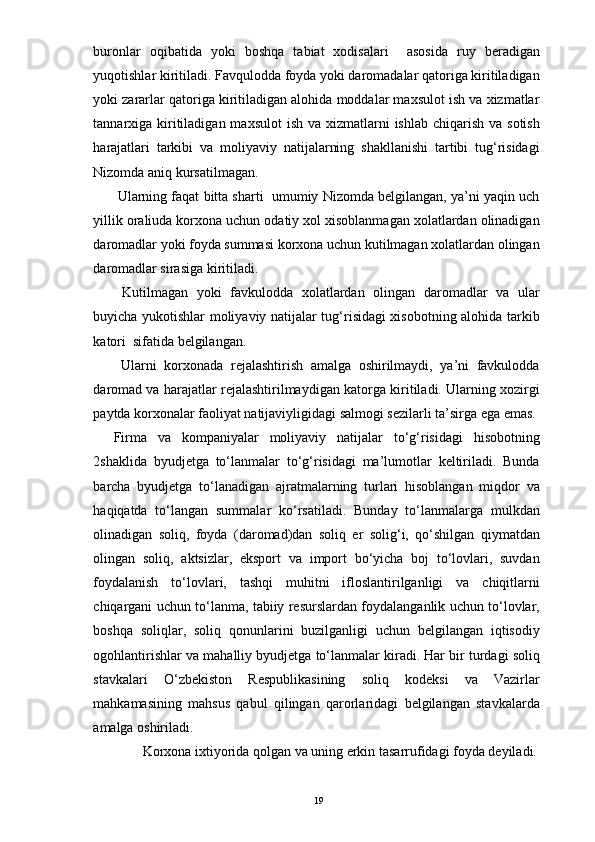 buronlar   oqibatida   yoki   boshqa   tabiat   xodisalari     asosida   ruy   beradigan
yuqotishlar kiritiladi. Favqulodda foyda yoki daromadalar qatoriga kiritiladigan
yoki zararlar qatoriga kiritiladigan alohida moddalar maxsulot ish va xizmatlar
tannarxiga kiritiladigan maxsulot  ish va xizmatlarni  ishlab chiqarish  va sotish
harajatlari   tarkibi   va   moliyaviy   natijalarning   shakllanishi   tartibi   tug‘risidagi
Nizomda aniq kursatilmagan. 
 Ularning faqat bitta sharti  umumiy Nizomda belgilangan, ya’ni yaqin uch
yillik oraliuda korxona uchun odatiy xol xisoblanmagan xolatlardan olinadigan
daromadlar yoki foyda summasi korxona uchun kutilmagan xolatlardan olingan
daromadlar sirasiga kiritiladi. 
  Kutilmagan   yoki   favkulodda   xolatlardan   olingan   daromadlar   va   ular
buyicha yukotishlar moliyaviy natijalar tug‘risidagi xisobotning alohida tarkib
katori  sifatida belgilangan. 
  Ularni   korxonada   rejalashtirish   amalga   oshirilmaydi,   ya’ni   favkulodda
daromad va harajatlar rejalashtirilmaydigan katorga kiritiladi. Ularning xozirgi
paytda korxonalar faoliyat natijaviyligidagi salmogi sezilarli ta’sirga ega emas.
Firma   va   kompaniyalar   moliyaviy   natijalar   to‘g‘risidagi   hisobotning
2shaklida   byudjetga   to‘lanmalar   to‘g‘risidagi   ma’lumotlar   keltiriladi.   Bunda
barcha   byudjetga   to‘lanadigan   ajratmalarning   turlari   hisoblangan   miqdor   va
haqiqatda   to‘langan   summalar   ko‘rsatiladi.   Bunday   to‘lanmalarga   mulkdan
olinadigan   soliq,   foyda   (daromad)dan   soliq   er   solig‘i,   qo‘shilgan   qiymatdan
olingan   soliq,   aktsizlar,   eksport   va   import   bo‘yicha   boj   to‘lovlari,   suvdan
foydalanish   to‘lovlari,   tashqi   muhitni   ifloslantirilganligi   va   chiqitlarni
chiqargani uchun to‘lanma, tabiiy resurslardan foydalanganlik uchun to‘lovlar,
boshqa   soliqlar,   soliq   qonunlarini   buzilganligi   uchun   belgilangan   iqtisodiy
ogohlantirishlar va mahalliy byudjetga to‘lanmalar kiradi. Har bir turdagi soliq
stavkalari   O‘zbekiston   Respublikasining   soliq   kodeksi   va   Vazirlar
mahkamasining   mahsus   qabul   qilingan   qarorlaridagi   belgilangan   stavkalarda
amalga oshiriladi. 
Korxona ixtiyorida qolgan va uning erkin tasarrufidagi foyda deyiladi. 
19