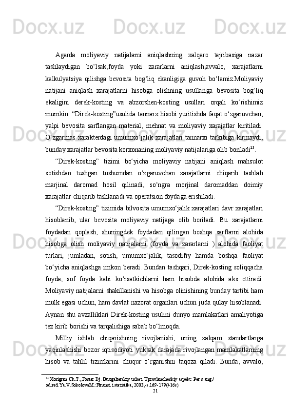 Agarda   moliyaviy   natijalarni   aniqlashning   xalqaro   tajribasiga   nazar
tashlaydigan   bo‘lsak,foyda   yoki   zararlarni   aniqlash,avvalo,   xarajatlarni
kalkulyatsiya   qilishga   bevosita   bog‘liq   ekanligiga   guvoh   bo‘lamiz.Moliyaviy
natijani   aniqlash   xarajatlarni   hisobga   olishning   usullariga   bevosita   bog‘liq
ekaligini   derek-kosting   va   abzorshen-kosting   usullari   orqali   ko‘rishimiz
mumkin. “Direk-kosting”usulida tannarx hisobi yuritishda faqat o‘zgaruvchan,
yalpi   bevosita   sarflangan   material,   mehnat   va   moliyaviy   xarajatlar   kiritiladi.
O‘zgarmas  xarakterdagi   umumxo‘jalik xarajatlari  tannarxi   tarkibiga  kirmaydi,
bunday xarajatlar bevosita korxonaning moliyaviy natijalariga olib boriladi 13
. 
“Direk-kosting”   tizimi   bo‘yicha   moliyaviy   natijani   aniqlash   mahsulot
sotishdan   tushgan   tushumdan   o‘zgaruvchan   xarajatlarni   chiqarib   tashlab
marjinal   daromad   hosil   qilinadi,   so‘ngra   morjinal   daromaddan   doimiy
xarajatlar chiqarib tashlanadi va operatsion foydaga erishiladi. 
“Direk-kosting” tizimida bilvosita umumxo‘jalik xarajatlari davr xarajatlari
hisoblanib,   ular   bevosita   moliyaviy   natijaga   olib   boriladi.   Bu   xarajatlarni
foydadan   qoplash,   shuningdek   foydadan   qilingan   boshqa   sarflarni   alohida
hisobga   olish   moliyaviy   natijalarni   (foyda   va   zararlarni   )   alohida   faoliyat
turlari,   jumladan,   sotish,   umumxo‘jalik,   tasodifiy   hamda   boshqa   faoliyat
bo‘yicha  aniqlashga  imkon  beradi. Bundan  tashqari,  Direk-kosting  soliqqacha
foyda,   sof   foyda   kabi   ko‘rsatkichlarni   ham   hisobda   alohida   aks   ettiradi.
Moliyaviy natijalarni shakillanishi  va hisobga olinishining bunday tartibi  ham
mulk egasi uchun, ham davlat nazorat organlari uchun juda qulay hisoblanadi.
Aynan   shu   avzalliklari   Direk-kosting   usulini   dunyo   mamlakatlari   amaliyotiga
tez kirib borishi va tarqalishiga sabab bo‘lmoqda. 
Milliy   ishlab   chiqarishning   rivojlanishi,   uning   xalqaro   standartlarga
yaqinlashishi   bozor   iqtisodiyoti   yuksak   darajada   rivojlangan   mamlakatlarning
hisob   va   tahlil   tizimlarini   chuqur   o‘rganishni   taqoza   qiladi.   Bunda,   avvalo,
13
 Xorigren Ch.T., Foster Dj. Buxgalterskiy uchet. Upravlencheskiy aspekt: Per s ang./ 
od.red.Ya.V.SokolovaM.:Finansi i statistika, 2003,-s.169-179(416s) 
21 