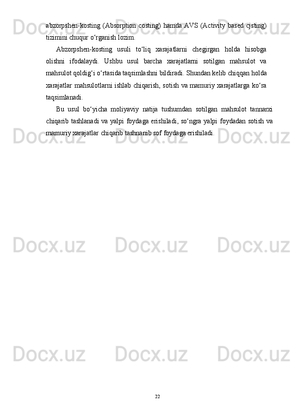 abzorpshen-kosting  (Absorption  costing)   hamda  AVS  (Activity  based   cjsting)
tizimini chuqur o‘rganish lozim. 
Abzorpshen-kosting   usuli   to‘liq   xarajatlarni   chegirgan   holda   hisobga
olishni   ifodalaydi.   Ushbu   usul   barcha   xarajatlarni   sotilgan   mahsulot   va
mahsulot qoldig‘i o‘rtasida taqsimlashni bildiradi. Shundan kelib chiqqan holda
xarajatlar mahsulotlarni ishlab chiqarish, sotish va mamuriy xarajatlarga ko‘ra
taqsimlanadi. 
Bu   usul   bo‘yicha   moliyaviy   natija   tushumdan   sotilgan   mahsulot   tannarxi
chiqarib tashlanadi va yalpi foydaga erishiladi, so‘ngra yalpi foydadan sotish va
mamuriy xarajatlar chiqarib tashnanib sof foydaga erishiladi.
22