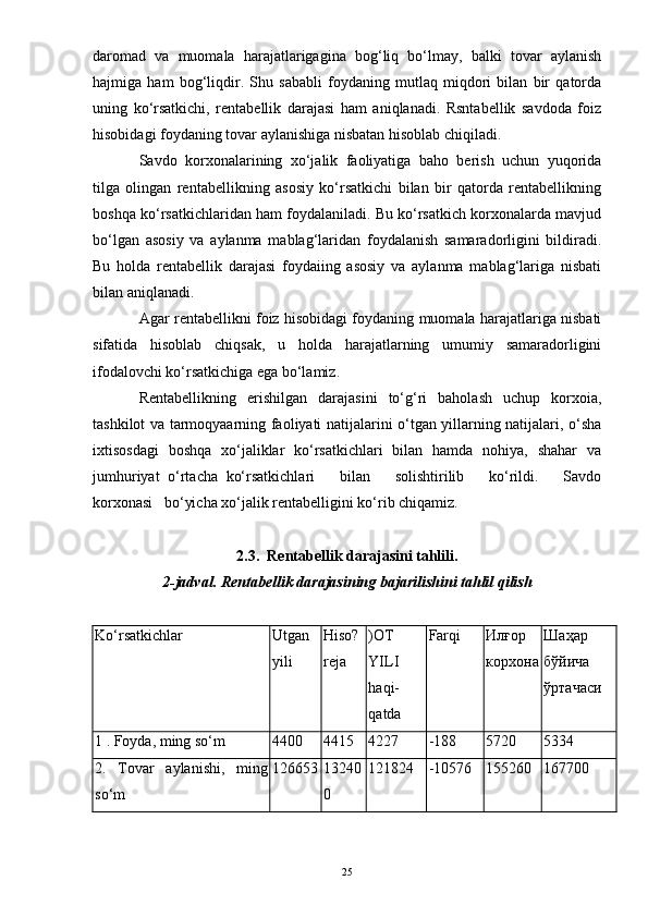 daromad   va   muomala   harajatlarigagina   bog‘liq   bo‘lmay,   balki   tovar   aylanish
hajmiga   ham   bog‘liqdir.   Shu   sababli   foydaning   mutlaq   miqdori   bilan   bir   qatorda
uning   ko‘rsatkichi,   rentabellik   darajasi   ham   aniqlanadi.   Rsntabellik   savdoda   foiz
hisobidagi foydaning tovar aylanishiga nisbatan hisoblab chiqiladi.
Savdo   korxonalarining   xo‘jalik   faoliyatiga   baho   berish   uchun   yuqorida
tilga   olingan   rentabellikning   asosiy   ko‘rsatkichi   bilan   bir   qatorda   rentabellikning
boshqa ko‘rsatkichlaridan ham foydalaniladi. Bu ko‘rsatkich korxonalarda mavjud
bo‘lgan   asosiy   va   aylanma   mablag‘laridan   foydalanish   samaradorligini   bildiradi.
Bu   holda   rentabellik   darajasi   foydaiing   asosiy   va   aylanma   mablag‘lariga   nisbati
bilan aniqlanadi.
Agar rentabellikni foiz hisobidagi foydaning muomala harajatlariga nisbati
sifatida   hisoblab   chiqsak,   u   holda   harajatlarning   umumiy   samaradorligini
ifodalovchi ko‘rsatkichiga ega bo‘lamiz.
Rentabellikning   erishilgan   darajasini   to‘g‘ri   baholash   uchup   korxoia,
tashkilot va tarmoqyaarning faoliyati natijalarini o‘tgan yillarning natijalari, o‘sha
ixtisosdagi   boshqa   xo‘jaliklar   ko‘rsatkichlari   bilan   hamda   nohiya,   shahar   va
jumhuriyat   o‘rtacha   ko‘rsatkichlari       bilan       solishtirilib       ko‘rildi.       Savdo
korxonasi   bo‘yicha xo‘jalik rentabelligini ko‘rib chiqamiz.
2.3.  Rentabellik darajasini tahlili.
2-jadval. Rentabellik darajasining bajarilishini tahlil qilish
Ko‘rsatkichlar  Utgan
yili  Hiso?
reja  )OT
YILI
haqi-
qatda  Farqi  Илғор
корхона Шаҳар
бўйича
ўртачаси  
1 . Foyda, ming so‘m  4400  4415  4227  -188  5720   5334  
2.   Tovar   aylanishi,   ming
so‘m  126653 13240
0  121824  -10576  155260   167700  
25
