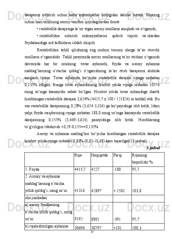 darajasini   oshirish   uchun   katta   imkoniyatlar   borligidan   dalolat   beradi.   Shuning
uchun ham tahlilning asosiy vazifasi quyidagilardan iborat:
• rentabellik darajasiga ta’sir etgan asosiy omillarni aniqlash va o‘rganish;
• rsntabellikni    oshirish    imkoniyatlarini    qidirib    topish    va ulardan
foydalanishga oid tadbirlarni ishlab chiqish.
Rentabellikni   tahlil   qilishning   eng   muhim   tomoni   ularga   ta’sir   etuvchi
omillarni o‘rganishdir. Tahlil jarayonida ayrim omillarning ta’sir etishini o‘rganish
davomida   har   bir   omilning:   tovar   aylanishi,   foyda   va   asosiy   aylanma
mablag‘larining   o‘rtacha   qoldig‘i   o‘zgarishning   ta’sir   etish   darajasini   alohida
aniqlash   lozim.   Tovar   aylanishi   bo‘yicha   rentabellik   darajasi   rejaga   nisbatan
0,135%   oshgan.   Bunga   tovar   aylanishining   hisobot   yilida   rejaga   nisbatan   10576
ming   so‘mga   kamayishi   sabab   bo‘lgan.   Hisobot   yilida   tovar   aylanishga   shartli
hisoblangan rentabellik darajasi 3,624% (4415,7 x 100 / 121824) ni tashkil etdi. Bu
esa rentabellik darajasining 0,28% (3,624-3,334) ga ko‘payishiga olib keldi, lekin
yalpi foyda miqdorining rejaga nisbatan 188,0 ming so‘mga kamayishi rentabellik
darajasining   0,155%   (3,469-3,624)   pasayishiga   olib   keldi.   Hisoblarning
to‘g‘riligini tekshirish +0,29-0,155=+0,135%.
Asosiy   va   aylanma   mablag‘lari   bo‘yicha   hisoblangan   rentabellik   darajasi
hisobot yilida rejaga nisbatan 0,83% (9,85-10,68) kam bajarilgan (3-jadval).
3-jadval
  Reja  Haqiqatda Farqi Rejaning 
bajarilishi %
1. Foyda  4415,7  4227   -188   95,7  
2. Asosiy va aylanma 
mablag‘larning o‘rtacha 
yillik qoldig‘i, ming so‘m  41316 
42897   + 1581   103,8  
shu jumladan:         
a) asosiy fondlarning 
o‘rtacha yillik qoldig‘i, ming 
so‘m  9192 
8801   -391   95,7  
b) rsjalashtirilgan aylanma 
30696  30797   +101   100,3  
27